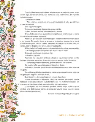 Quando já estavam muito longe, ajuntaram-se no meio da canoa, acen-
                                 deram fogo, derreteram o breu que fechava o coco e abriram-no. De repente,
                                 tudo escureceu.
                                       O piloto então disse:
                                       — Nós estamos perdidos; e a moça, em sua casa, já sabe que abrimos
                                 o coco de tucumã!
                                       Eles seguiram viagem.
                                       A moça, em sua casa, disse então a seu marido:
                                       — Eles soltaram a noite; vamos esperar a manhã.
                                       Então, todas as coisas que estavam espalhadas pelo bosque se trans-
                                 formaram em animais e pássaros.
                                       As coisas que estavam espalhadas pelo rio se transformaram em patos
                                 e em peixes. Do paneiro gerou-se a onça; o pescador e sua canoa se trans-
                                 formaram em pato; de sua cabeça nasceram a cabeça e o bico do pato; da
                                 canoa, o corpo do pato; dos remos, as pernas do pato.
                                       A filha da Cobra Grande, quando viu a estrela-d’alva, disse a seu marido:
                                       — A madrugada vem rompendo. Vou dividir o dia da noite.
                                       Então, ela enrolou um fio e disse-lhe:
                                       — Tu serás cujubim.
                                       Assim ela fez o cujubim; pintou a cabeça do cujubim de branco, com ta-
                                 batinga; pintou-lhe as pernas de vermelho com urucum e, então, disse-lhe:
                                       — Cantarás para todo o sempre, quando a manhã vier raiando.
                                       Ela enrolou o fio, sacudiu cinza em riba dele, e disse:
                                       — Tu serás inhambu, para cantar nos diversos tempos da noite e de ma-
                                 drugada.
                                       De então pra cá todos os pássaros cantaram em seus tempos, e de ma-
                                 drugada para alegrar o princípio do dia.
                                       Quando os três fâmulos chegaram, o moço disse-lhes:
                                       — Não fostes fiéis – abristes o caroço de tucumã, soltastes a noite e
                                 todas as coisas se perderam, e vós também, que vos metamorfoseastes em
                                 macacos, andareis para todo o sempre pelos galhos dos paus.
                                       (A boca preta e a risca amarela que eles têm no braço, dizem que são
                                 ainda o sinal do breu que fechava o caroço de tucumã e que escorreu sobre
                                 eles quando o derreteram.)
                                                                       (General Couto de Magalhães, O selvagem)




                                 148                                                parte 2 - lendas e mitos



Livro de Textos_Aluno.indd 148                                                                                     2009-11-05 15:36
 