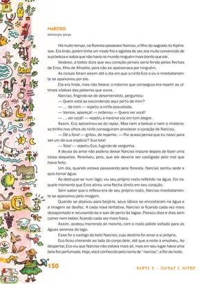 Narciso
                                 Mitologia grega


                                        Há muito tempo, na floresta passeava Narciso, o filho do sagrado rio Kiphis-
                                 sos. Era lindo, porém tinha um modo frio e egoísta de ser, era muito con­ encido de
                                                                                                         v
                                 sua beleza e sabia que não havia no mundo ninguém mais bonito que ele.
                                        Vaidoso, a todos dizia que seu coração jamais seria ferido pelas flechas
                                 de Eros, filho de Afrodite, pois não se apaixonava por ninguém.
                                        As coisas foram assim até o dia em que a ninfa Eco o viu e imediatamen-
                                 te se apaixonou por ele.
                                        Ela era linda, mas não falava; o máximo que conseguia era repetir as úl-
                                 timas sílabas das palavras que ouvia.
                                        Narciso, fingindo-se de desentendido, perguntou:
                                        — Quem está se escondendo aqui perto de mim?
                                        — … de mim — repetiu a ninfa assustada.
                                        — Vamos, apareça! — ordenou — Quero ver você!
                                        — … ver você! — repetiu a mesma voz em tom alegre.
                                        Assim, Eco aproximou-se do rapaz. Mas nem a beleza e nem o misterio-
                                 so brilho nos olhos da ninfa conseguiram amolecer o coração de Narciso.
                                        — Dê o fora! — gritou, de repente. — Por acaso pensa que eu nasci para
                                 ser um da sua espécie? Sua tola!
                                        — Tola! — repetiu Eco, fugindo de vergonha.
                                        A deusa do amor não poderia deixar Narciso impune depois de fazer uma
                                 coisa daquelas. Resolveu, pois, que ele deveria ser castigado pelo mal que
                                 havia feito.
                                        Um dia, quando estava passeando pela floresta, Narciso sentiu sede e
                                 quis tomar água.
                                        Ao debruçar-se num lago, viu seu próprio rosto refletido na água. Foi na-
                                 quele momento que Eros atirou uma flecha direto em seu coração.
                                        Sem saber que o reflexo era de seu próprio rosto, Narciso imediatamen-
                                 te se apaixonou pela imagem.
                                        Quando se abaixou para beijá-la, seus lábios se encostaram na água e
                                 a imagem se desfez. A cada nova tentativa, Narciso ia ficando cada vez mais
                                 desapontado e recusando-se a sair de perto da lagoa. Passou dias e dias sem
                                 comer nem beber, ficando cada vez mais fraco.
                                        Assim, acabou morrendo ali mesmo, com o rosto pálido voltado para as
                                 águas serenas do lago.
                                        Esse foi o castigo do belo Narciso, cujo destino foi amar a si próprio.
                                        Eco ficou chorando ao lado do corpo dele, até que a noite a envolveu. Ao
                                 despertar, Eco viu que Narciso não estava mais ali, mas em seu lugar havia uma
                                 bela flor perfumada. Hoje, ela é conhecida pelo nome de “narciso”, a flor da noite.


                                 150                                                   parte 2 - lendas e mitos



Livro de Textos_Aluno.indd 150                                                                                         2009-11-05 15:36
 