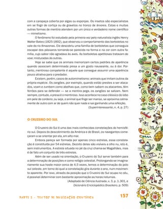 com a carapaça coberta por algas ou esponjas. Os insetos são especialistas
                                 em se fingir de cortiça ou de gravetos no tronco de árvores. Estas e muitas
                                 outras formas de mentira atendem por um único e verdadeiro nome científico
                                 — mimetismo.
                                        O fenômeno foi estudado pela primeira vez pelo naturalista inglês Henry
                                 Walter Bates (1825-1892), que observou o comportamento das borboletas no
                                 vale do rio Amazonas. Ele descobriu uma família de borboletas que conseguia
                                 escapar dos pássaros tornando-se parecida na forma e na cor com outra fa-
                                 mília, cujo sabor não agradava às aves. As borboletas apetitosas tratavam de
                                 voar, misturadas às outras.
                                        Hoje se sabe que os animais memorizam certos padrões de aparência
                                 quando associam determinada presa a um gosto nauseante, ou à dor. Por-
                                 tanto, mentiroso competente é aquele que consegue assumir uma aparência
                                 pouco atrativa para o predador.
                                        Existem, porém, casos de automimetismo: animais que imitam outros da
                                 própria espécie. Os zangões, por exemplo, quando estão prestes a ser ataca-
                                 dos, voam e zumbem como abelhas que, como bem sabem os atacantes, têm
                                 ferrões para se defender — se a mentira pega, os zangões se salvam. Nem
                                 sempre, contudo, a presa é o mentiroso. Isso acontece no caso clássico do lobo
                                 em pele de cordeiro, ou seja, o animal que finge ser manso, se aproxima calma-
                                 mente de outro com ar de quem não quer nada e sai ganhando uma refeição.
                                                                                  (Superinteressante, n. 4, p. 27)



                                 O Cruzeiro do Sul

                                        O Cruzeiro do Sul é uma das mais conhecidas constelações do hemisfé-
                                 rio sul. Depois do descobrimento da América e do Brasil, os navegantes come-
                                 çaram a se orientar por ela, em alto mar.
                                        Embora pareça ser formada por apenas cinco estrelas, essa constela-
                                 ção é constituída por 54 estrelas. Dezoito delas são visíveis a olho nu, isto é,
                                 sem instrumentos. A estrela situada no pé da cruz chama-se Magalhães, mas
                                 é de fato um conjunto de três estrelas.
                                        Além de ser usado na orientação, o Cruzeiro do Sul serve também para
                                 a determinação de posições e como relógio celestial. Prolongando-se imagina-
                                 riamente sua haste maior cerca de 4,5 vezes, temos a determinação do polo
                                 sul celeste, em torno do qual a constelação gira durante o ano, num movimen-
                                 to aparente. Por isso, através da posição que o Cruzeiro do Sul ocupa no céu,
                                 é possível determinar com bastante aproximação as horas noturnas.
                                                                 (Adaptado de Ciência Ilustrada, v. 3, p. 1.301, e
                                                                      Dicionário Enciclopédico Brasileiro, p. 509)



                    parte 3 - TEXTOS DE DIVULGAÇÃO CIENTÍFICA                                              157


Livro de Textos_Aluno.indd 157                                                                                       2009-11-05 15:37
 