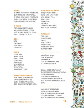 Tempo                         A pia perto do pinto
                                O tempo perguntou pro tempo   O pinto perto da pia.
                                quanto tempo o tempo tem.     Tanto mais a pia pinga,
                                O tempo respondeu pro tempo   mais o pinto pia…
                                que o tempo tem tanto tempo   A pia pinga,
                                quanto tempo o tempo tem.     o pinto pia,
                                                              pia pinto.
                                O velho                       O pinto perto da pia,
                                Por aquela serra acima        a pia perto do pinto.
                                vai um velho seco e peco.
                                — Ô, seu velho seco e peco!
                                Este cepo seco é seu?         Pato Paco
                                                              Pato Paco
                                                              ou Paco Pato
                                Zé é
                                                              pacato
                                Zé é
                                                              Pataco ataca
                                catibiribé
                                                              pagou o pato.
                                seja matuté
                                                              Pobre Pato Paco
                                de firififé.
                                                              ou Paco Pato?

                                Pinto
                                O pinto pia,
                                                              A babá boa bebeu
                                a pipa pinga.
                                                              o leite do bebê.
                                Pinga a pipa,
                                                              Farofa feita
                                o pinto pia.
                                                              com muita farinha fofa
                                Pipa pinga.
                                                              faz uma fofoca feia.
                                Quanto mais
                                o pinto pia,
                                mais a pipa pinga.
                                                              O bispo de Constantinopla
                                                              quer se desconstantinopolizar.
                                                              Quem conseguir
                                Ninho de mafagafos
                                                              desconstantinopolizar
                                Num ninho de mafagafos
                                                              o bispo de Constantinopla
                                há cinco mafagafinhos.
                                                              bom desconstantinopolizador
                                Quem os desmafagafizar,
                                                              será.
                                bom desmafagafizador será.


                                                              Uma folha verdolenga
                                                              quem desverdolengar
                                                              bom desverdolengador será.
                                                              Eu, como desverdolenguei
                                                              bom desverdolengador serei.

                     parte 1 - trava-línguas                                            15


Livro de Textos_Aluno.indd 15                                                                  2009-11-05 15:35
 