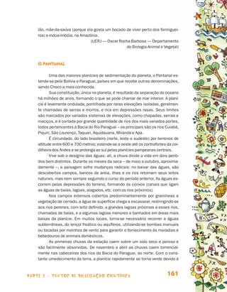 lão, mãe-da-saúva (porque ela gosta um bocado de viver perto dos formiguei-
                                 ros) e indoa-imbóia, na Amazônia.
                                                              (UERJ — Oscar Rocha Barbosa — Departamento
                                                                               de Biologia Animal e Vegetal)



                                 O Pantanal

                                        Uma das maiores planícies de sedimentação do planeta, o Pantanal es-
                                 tende-se pela Bolívia e Paraguai, países em que recebe outras denominações,
                                 sendo Chaco a mais conhecida.
                                        Sua constituição, única no planeta, é resultado da separação do oceano
                                 há milhões de anos, formando o que se pode chamar de mar interior. A planí-
                                 cie é levemente ondulada, pontilhada por raras elevações isoladas, geralmen-
                                 te chamadas de serras e morros, e rica em depressões rasas. Seus limites
                                 são marcados por variados sistemas de elevações, como chapadas, serras e
                                 maciços, e é cortada por grande quantidade de rios dos mais variados portes,
                                 todos pertencentes à Bacia do Rio Paraguai – os principais são os rios Cuiabá,
                                 Piquiri, São Lourenço, Taquari, Aquidauana, Miranda e Apa.
                                        É circundado, do lado brasileiro (norte, leste e sudeste) por terrenos de
                                 altitude entre 600 e 700 metros; estende-se a oeste até os contrafortes da cor-
                                 dilheira dos Andes e se prolonga ao sul pelas planícies pampeanas centrais.
                                        Vive sob o desígnio das águas: ali, a chuva divide a vida em dois perío-
                                 dos bem distintos. Durante os meses da seca – de maio a outubro, aproxima-
                                 damente –, a paisagem sofre mudanças radicais: no baixar das águas, são
                                 descobertos campos, bancos de areia, ilhas e os rios retomam seus leitos
                                 naturais, mas nem sempre seguindo o curso do período anterior. As águas es-
                                 correm pelas depressões do terreno, formando os corixos (canais que ligam
                                 as águas de baías, lagoas, alagados, etc. com os rios próximos).
                                        Nos campos extensos cobertos predominantemente por gramíneas e
                                 vegetação de cerrado, a água de superfície chega a escassear, restringindo-se
                                 aos rios perenes, com leito definido, a grandes lagoas próximas a esses rios,
                                 chamadas de baías, e a algumas lagoas menores e banhados em áreas mais
                                 baixas da planície. Em muitos locais, torna-se necessário recorrer a águas
                                 subterrâneas, do lençol freático ou aquíferos, utilizando-se bombas manuais
                                 ou tocadas por moinhos de vento para garantir o fornecimento às moradias e
                                 bebedouros de animais domésticos.
                                        As primeiras chuvas da estação caem sobre um solo seco e poroso e
                                 são facilmente absorvidas. De novembro a abril as chuvas caem torrencial-
                                 mente nas cabeceiras dos rios da Bacia do Paraguai, ao norte. Com o cons-
                                 tante umedecimento da terra, a planície rapidamente se torna verde devido à



                    parte 3 - TEXTOS DE DIVULGAÇÃO CIENTÍFICA                                             161


Livro de Textos_Aluno.indd 161                                                                                      2009-11-05 15:37
 