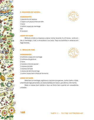 2. Bolinhos de Tapioca

                                 Ingredientes
                                 1 pacotinho de tapioca
                                 1 copo e um pouco mais de leite
                                 3 ovos
                                 1 colher (sopa) de manteiga
                                 Sal
                                 Erva-doce

                                 Modo de fazer
                                       Misture o leite e a tapioca e deixe inchar durante 4 a 5 horas. Junte en-
                                 tão a manteiga, o sal, a erva-doce e os ovos. Faça os bolinhos e asse-os em
                                 fogo brando.



                                 3.	Broas de Fubá

                                 Ingredientes
                                 2 colheres (sopa) de manteiga
                                 2 colheres de gordura
                                 2 ovos
                                 2 xícaras (chá) de açúcar
                                 3 xícaras de leite
                                 3 xícaras de fubá
                                 1 xícara de farinha de trigo
                                 1 colher (sopa) bem cheia de fermento

                                 Modo de fazer
                                        Bata bem a manteiga, a gordura, o açúcar e as gemas. Junte o leite, o fubá,
                                 a farinha de trigo peneirada, as claras batidas em neve e, por último, o fermento.
                                        Bata a massa bem batida e leve ao forno bem quente em assadeiras
                                 untadas.




                                 168                                        parte 3 - TEXTOS instrucionais



Livro de Textos_Aluno.indd 168                                                                                        2009-11-05 15:37
 
