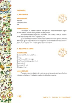 Salgados

                                 1.	Batata frita

                                 Ingredientes
                                 Batatas
                                 Óleo para fritar
                                 Sal

                                 Modo de fazer
                                        Descasque as batatas, lave-as, enxugue-as e corte-as conforme o gos-
                                 to: em rodelas finas ou mais grossas, ou em palitos.
                                        Pouco antes de servir, polvilhe as batatas com sal fino e frite-as em bas-
                                 tante óleo bem quente numa caçarola funda.
                                        Quando começarem a alourar, mexa com a escumadeira, para que todas
                                 fritem por igual; depois de todas nesse ponto, retire-as do óleo com a escuma-
                                 deira, levando para uma peneira, para escorrerem bem.



                                 2.	Bolinhos de Arroz

                                 Ingredientes
                                 2 xícaras (chá) de arroz já feito
                                 2 ovos
                                 1 colher (chá) de manteiga
                                 2 colheres (sopa) de queijo ralado
                                 Salsa picada
                                 Um pouco de leite
                                 Óleo para fritar

                                 Modo de fazer
                                      Passe o arroz na máquina de moer carne, junte os demais ingredientes,
                                 misture muito bem e frija às colheradas, em óleo bem quente.




                                 170                                       parte 3 - TEXTOS instrucionais



Livro de Textos_Aluno.indd 170                                                                                       2009-11-05 15:37
 