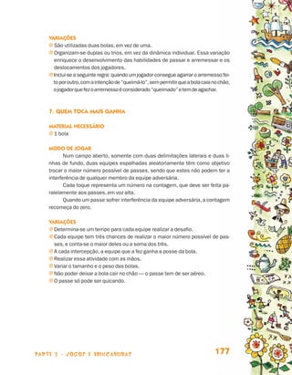 Variações
                                 j  ão utilizadas duas bolas, em vez de uma.
                                   S
                                 j  rganizam-se duplas ou trios, em vez da dinâmica individual. Essa variação
                                   O
                                   enriquece o desenvolvimento das habilidades de passar e arremessar e os
                                   deslocamentos dos jogadores.
                                 j nclui-se a seguinte regra: quando um jogador consegue agarrar o arremesso fei-
                                   I
                                   to por outro, com a intenção de “queimá-lo”, sem permitir que a bola caia no chão,
                                   o jogador que fez o arremesso é considerado “queimado” e tem de agachar.



                                 7.	Quem toca mais ganha

                                 Material necessário
                                 j 1 bola

                                 Modo de jogar
                                        Num campo aberto, somente com duas delimitações laterais e duas li-
                                 nhas de fundo, duas equipes espalhadas aleatoriamente têm como objetivo
                                 trocar o maior número possível de passes, sendo que estes não podem ter a
                                 interferência de qualquer membro da equipe adversária.
                                        Cada toque representa um número na contagem, que deve ser feita pa-
                                 ralelamente aos passes, em voz alta.
                                        Quando um passe sofrer interferência da equipe adversária, a contagem
                                 recomeça do zero.

                                 Variações
                                 j  etermina-se um tempo para cada equipe realizar a desafio.
                                   D
                                 j  ada equipe tem três chances de realizar o maior número possível de pas-
                                   C
                                   ses, e conta-se o maior deles ou a soma dos três.
                                 j A cada intercepção, a equipe que a fez ganha a posse da bola.
                                 j  ealizar essa atividade com as mãos.
                                   R
                                 j  ariar o tamanho e o peso das bolas.
                                   V
                                 j  ão poder deixar a bola cair no chão — o passe tem de ser aéreo.
                                   N
                                 j  passe só pode ser quicando.
                                   O




                    parte 3 - jogos e brincadeiras                                                            177


Livro de Textos_Aluno.indd 177                                                                                          2009-11-05 15:37
 