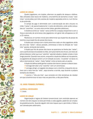Modo de jogar
                                        Quatro jogadores, em duplas, alternam os papéis de ataque e defesa.
                                 São utilizados dois tacos de madeira, uma bolinha de borracha e duas “casi-
                                 nhas” construídas com três varetas de madeira apoiadas entre si, num forma-
                                 to de pirâmide.
                                        O campo de jogo é delimitado com a demarcação de dois círculos no
                                 chão (“selas”), de aproximadamente 1 metro de diâmetro, onde serão coloca-
                                 das as “casinhas”, ou outro alvo similar (latas, garrafas plásticas).
                                        A distância entre as “selas” varia conforme o espaço disponível e com a
                                 força e precisão de arremesso dos jogadores; em geral não ultrapassa os 10
                                 a 15 metros.
                                        Realiza-se um sorteio inicial para determinar que dupla fica de posse da
                                 bolinha e que dupla fica de posse dos tacos.
                                        A dupla que começa com a bola posiciona cada um dos jogadores atrás
                                 de uma das “selas”; dessa posição, arremessa a bola na direção da “casi-
                                 nha” oposta, tentando derrubá-la.
                                        A dupla que fica de posse dos tacos se posiciona na frente das “selas”,
                                 com a ponta do taco encostada no chão, sem pisar dentro do círculo, com dois ob-
                                 jetivos básicos: evitar que sua “casinha” seja derrubada e rebater a bola o mais
                                 longe possível. Quando isso ocorre, enquanto a dupla de defesa vai recuperá-la,
                                 os jogadores de ataque correm um em direção ao outro, “cruzando” os tacos no
                                 alto e retornando às “selas”. Cada “batida” entre os tacos vale um ponto.
                                        A dupla de defesa pode ganhar a posse dos tacos e passar a atacar caso:
                                        j consiga derrubar uma “casinha” com um arremesso;
                                        j consiga atingir um jogador de ataque com a bolinha, enquanto ele es-
                                 tiver com o taco fora da “sela”, seja durante a corrida, seja durante a própria
                                 ten­ativa de rebater;
                                     t
                                        j ocorra o “três pra trás”, que consiste em três tentativas de rebater
                                 em que a bolinha toca no taco mas vai para trás, e não para frente.



                                 12. Dois toques (futebol)

                                 Material necessário
                                 j  bola
                                   1

                                 Modo de jogar
                                       Organização e regras do futebol convencional, com restrição apenas ao
                                 número de dois toques na bola permitido a cada jogador, podendo ser amplia-
                                 da gradativamente. Quando alguém dá mais toques que o permitido, é falta a
                                 ser cobrada pelo adversário.


                                 180                                        parte 3 - jogos e brincadeiras



Livro de Textos_Aluno.indd 180                                                                                      2009-11-05 15:37
 