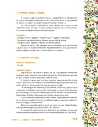 13. Ataque e defesa (futebol)

                                       O campo de jogo é dividido ao meio, e as equipes também. Os jogadores
                                 da defesa não podem ultrapassar a linha de meio-de-campo, e os jogadores
                                 de ataque não podem recuar para seu próprio campo de defesa.
                                       No caso de alguém desrespeitar a regra, é falta a ser cobrada pelo ad-
                                 versário no ponto em que o meio-de-campo foi ultrapassado indevidamente.
                                 As demais regras permanecem sendo as oficiais.

                                 Variações
                                 j  m goleiro, cinco jogadores na defesa e cinco jogadores de ataque.
                                   U
                                 j  m goleiro, sete jogadores na defesa e apenas três de ataque.
                                   U
                                 j  m goleiro, três jogadores na defesa e sete no ataque.
                                   U
                                       Sugere-se que as três variações sejam utilizadas numa mesma aula,
                                 e que se faça um revezamento dentro dos próprios times, para que todos te-
                                 nham a oportunidade de jogar no gol, na defesa e no ataque.



                                 14. Controle (futebol)

                                 Material necessário
                                 j  bola
                                   1

                                 Modo de jogar
                                        Jogo realizado em pequenos grupos, de até seis jogadores. Um desses
                                 jogadores será o goleiro; a meta que ele irá defender deve estar bem delimita-
                                 da, pois o acerto ou o erro nesse jogo depende disso.
                                        O goleiro tem a seu favor uma área próxima a sua meta, também previa-
                                 mente combinada, que não pode ser utilizada pelos jogadores atacantes para
                                 chutar a bola em direção ao gol, valendo apenas cabeceá-la.
                                        Os demais jogadores devem trocar passes entre si, evitando que a bola toque
                                 o solo entre um jogador e outro, ou seja, “controlando” a bola no ar. Os atacantes
                                 tentam fazer o gol, chutando ou cabeceando a bola de “primeira”, emendando uma
                                 bola recebida pelo alto, ou depois de dominá-la sem deixar cair no chão.
                                        Caso o arremate seja feito para fora da meta, o jogador responsável per-
                                 de um ponto, e a cada três pontos perdidos ele assume a posição do goleiro,
                                 que passa a jogar como atacante.
                                        Caso o gol aconteça, o goleiro perde um ponto e a cada três pontos per-
                                 didos os pontos negativos dos atacantes são “zerados”.
                                        O interesse do goleiro, portanto, é defender a sua meta da maneira mais
                                 eficiente possível, para forçar o erro dos atacantes e poder assumir o seu lugar.



                    parte 3 - jogos e brincadeiras                                                          181


Livro de Textos_Aluno.indd 181                                                                                        2009-11-05 15:37
 