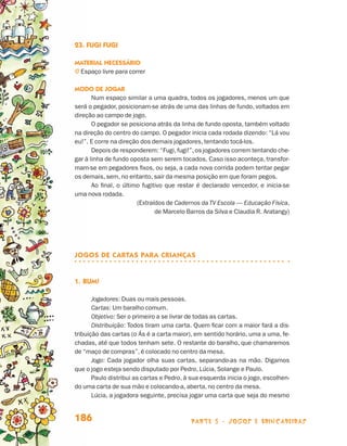 23. Fugi fugi

                                 Material necessário
                                 j  spaço livre para correr
                                   E

                                 Modo de jogar
                                        Num espaço similar a uma quadra, todos os jogadores, menos um que
                                 será o pegador, posicionam-se atrás de uma das linhas de fundo, voltados em
                                 direção ao campo de jogo.
                                        O pegador se posiciona atrás da linha de fundo oposta, também voltado
                                 na direção do centro do campo. O pegador inicia cada rodada dizendo: “Lá vou
                                 eu!”. E corre na direção dos demais jogadores, tentando tocá-los.
                                        Depois de responderem: “Fugi, fugi!”, os jogadores correm tentando che-
                                 gar à linha de fundo oposta sem serem tocados. Caso isso aconteça, transfor-
                                 mam-se em pegadores fixos, ou seja, a cada nova corrida podem tentar pegar
                                 os demais, sem, no entanto, sair da mesma posição em que foram pegos.
                                        Ao final, o último fugitivo que restar é declarado vencedor, e inicia-se
                                 uma nova rodada.
                                                         (Extraídos de Cadernos da TV Escola — Educação Física,
                                                                de Marcelo Barros da Silva e Claudia R. Aratangy)




                                 JOGOS DE CARTAS PARA CRIANÇAS


                                 1.	Bum!

                                        Jogadores: Duas ou mais pessoas.
                                        Cartas: Um baralho comum.
                                        Objetivo: Ser o primeiro a se livrar de todas as cartas.
                                        Distribuição: Todos tiram uma carta. Quem ficar com a maior fará a dis-
                                 tribuição das cartas (o Ás é a carta maior), em sentido horário, uma a uma, fe-
                                 chadas, até que todos tenham sete. O restante do baralho, que chamaremos
                                 de “maço de compras”, é colocado no centro da mesa.
                                        Jogo: Cada jogador olha suas cartas, separando-as na mão. Digamos
                                 que o jogo esteja sendo disputado por Pedro, Lúcia, Solange e Paulo.
                                        Paulo distribui as cartas e Pedro, à sua esquerda inicia o jogo, escolhen-
                                 do uma carta de sua mão e colocando-a, aberta, no centro da mesa.
                                        Lúcia, a jogadora seguinte, precisa jogar uma carta que seja do mesmo


                                 186                                         parte 3 - jogos e brincadeiras



Livro de Textos_Aluno.indd 186                                                                                       2009-11-05 15:37
 
