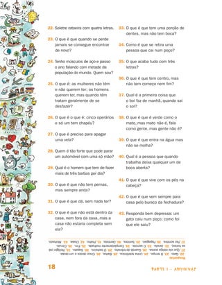 22. Soletre ratoeira com quatro letras.
                                                                              33. O que é que tem uma porção de
                                                                                   
                                                                                   dentes, mas não tem boca?
                                23.  que é que quando se perde
                                    O
                                    jamais se consegue encontrar               34. Como é que se retira uma
                                                                                   
                                    de novo?                                       pessoa que cai num poço?

                                24.  enho músculos de aço e passo
                                    T                                          35. O que acaba tudo com três
                                                                                   
                                    o ano falando com metade da                    letras?
                                    população do mundo. Quem sou?
                                                                               36. O que é que tem centro, mas
                                                                                   
                                25.  que é: as mulheres não têm
                                    O                                              não tem começo nem fim?
                                    e não querem ter; os homens
                                    querem ter, mas quando têm                 37. Qual é a primeira coisa que
                                                                                   
                                    tratam geralmente de se                        o boi faz de manhã, quando sai
                                    desfazer?                                      o sol?

                                26.  que é o que é: cinco operários
                                    O                                          38. O que é que é verde como o
                                                                                   
                                    e só um tem chapéu?                            mato, mas mato não é, fala
                                                                                   como gente, mas gente não é?
                                27.  que é preciso para apagar
                                    O
                                    uma vela?                                  39. O que é que entra na água mas
                                                                                   
                                                                                   não se molha?
                                28.  uem é tão forte que pode parar
                                    Q
                                    um automóvel com uma só mão?               40. Qual é a pessoa que quando
                                                                                   
                                                                                   trabalha deixa qualquer um de
                                29.  ual é o homem que tem de fazer
                                    Q                                              boca aberta?
                                    mais de três barbas por dia?
                                                                               41. O que é que vive com os pés na
                                                                                   
                                30.  que é que não tem pernas,
                                    O                                              cabeça?
                                    mas sempre anda?
                                                                               42. O que é que vem sempre para
                                                                                   
                                31. O que é que dá, sem nada ter?                  casa pelo buraco da fechadura?

                                32.  que é que não está dentro da
                                    O                                          43. Responda bem depressa: um
                                                                                   
                                    casa, nem fora da casa, mas a                  gato caiu num poço; como foi
                                    casa não estaria completa sem                  que ele saiu?
                                    ela?

                                37. Faz sombra. 38. Papagaio. 39. Sombra. 40. Dentista. 41. Piolho. 42. Chave. 43. Molhado.
                                as horas). 32. Janela. 33. O serrote. 34. Completamente molhada. 35. Fim. 36. Círculo.
                                27. Que ela esteja acesa. 28. Guarda de trânsito. 29. O barbeiro. 30. Sapato. 31. Relógio (dá
                                 22. Gato. 23. O tempo. 24. Linha telefônica. 25. Barba. 26. Cinco dedos e um dedal.
                                Respostas


                                18                                                                    parte 1 - adivinhas



Livro de Textos_Aluno.indd 18                                                                                                   2009-11-05 15:35
 