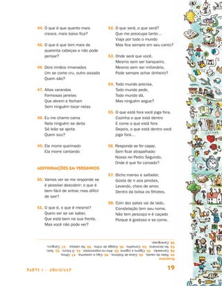 44.  que é que quanto mais
                                    O                                        52. O que será, o que será?
                                                                                 
                                    cresce, mais baixo fica?                     Que me preocupa tanto…
                                                                                 Viaja por todo o mundo
                                45.  que é que tem mais de
                                    O                                            Mas fica sempre em seu canto?
                                    quarenta cabeças e não pode
                                    pensar?                                  53. Onde será que você,
                                                                                 
                                                                                 Mesmo sem ser banqueiro,
                                46.  ois irmãos irmanados
                                    D                                            Mesmo sem ser milionário,
                                    Um se come cru, outro assado                 Pode sempre achar dinheiro?
                                    Quem são?
                                                                             54. Todo mundo precisa,
                                                                                 
                                47.  ltas varandas
                                    A                                            Todo mundo pede,
                                    Formosas janelas                             Todo mundo dá,
                                    Que abrem e fecham                           Mas ninguém segue?
                                    Sem ninguém tocar nelas
                                                                             55. O que está fora você joga fora.
                                                                                 
                                48.  u me chamo cama
                                    E                                            Cozinha o que está dentro
                                    Nela ninguém se deita                        E come o que está fora
                                    Só leão se ajeita                            Depois, o que está dentro você
                                    Quem sou?                                    joga fora…

                                49.  le morre queimado
                                    E                                        56.  esponda se for capaz,
                                                                                 R
                                    Ela morre cantando                           Sem ficar atrapalhado:
                                                                                 Nosso rei Pedro Segundo,
                                                                                 Onde é que foi coroado?
                                Adivinhações em versinhos
                                                                             57. Bicho manso e saltador,
                                                                                 
                                50.  amos ver se me responde se
                                    V                                            Gosta de ir aos pinotes,
                                    é possível descobrir: o que é                Levando, cheio de amor,
                                    bem fácil de entrar, mas difícil             Dentro da bolsa os filhotes.
                                    de sair?
                                                                             58. Com dez patas vai de lado,
                                                                                 
                                51.  que é, o que é mesmo?
                                    O                                            Constelação tem seu nome,
                                    Quero ver se vai saber,                      Não tem pescoço e é caçado
                                    Que está bem na sua frente,                  Porque é gostoso e se come.
                                    Mas você não pode ver?


                                     58. Caranguejo.
                                     53. No dicionário. 54. Conselho. 55. Espiga de milho. 56. Na cabeça. 57. Canguru.
                                     48. Camaleão. 49. Cigarro e cigarra. 50. Alho no espremedor. 51. O futuro. 52. Selo.
                                     44. Rabo de cavalo. 45. Caixa de fósforos. 46. Caju e castanha. 47. Olhos.
                                     Respostas



                     parte 1 - adivinhas                                                                            19


Livro de Textos_Aluno.indd 19                                                                                               2009-11-05 15:35
 