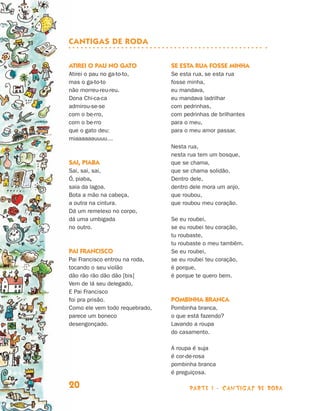 Cantigas de roda

                                Atirei o pau no gato            Se esta rua fosse minha
                                Atirei o pau no ga-to-to,       Se esta rua, se esta rua
                                mas o ga-to-to                  fosse minha,
                                não morreu-reu-reu.             eu mandava,
                                Dona Chi-ca-ca                  eu mandava ladrilhar
                                admirou-se-se                   com pedrinhas,
                                com o be-rro,                   com pedrinhas de brilhantes
                                com o be-rro                    para o meu,
                                que o gato deu:                 para o meu amor passar.
                                miaaaaaauuuu…
                                                                Nesta rua,
                                                                nesta rua tem um bosque,
                                Sai, piaba                      que se chama,
                                Sai, sai, sai,                  que se chama solidão.
                                Ó, piaba,                       Dentro dele,
                                saia da lagoa.                  dentro dele mora um anjo,
                                Bota a mão na cabeça,           que roubou,
                                a outra na cintura.             que roubou meu coração.
                                Dá um remelexo no corpo,
                                dá uma umbigada                 Se eu roubei,
                                no outro.                       se eu roubei teu coração,
                                                                tu roubaste,
                                                                tu roubaste o meu também.
                                Pai Francisco                   Se eu roubei,
                                Pai Francisco entrou na roda,   se eu roubei teu coração,
                                tocando o seu violão            é porque,
                                dão rão rão dão dão [bis]       é porque te quero bem.
                                Vem de lá seu delegado,
                                E Pai Francisco
                                foi pra prisão.                 Pombinha branca
                                Como ele vem todo requebrado,   Pombinha branca,
                                parece um boneco                o que está fazendo?
                                desengonçado.                   Lavando a roupa
                                                                do casamento.

                                                                A roupa é suja
                                                                é cor-de-rosa
                                                                pombinha branca
                                                                é preguiçosa.

                                20                                    parte 1 - cantigas de roda



Livro de Textos_Aluno.indd 20                                                                      2009-11-05 15:35
 