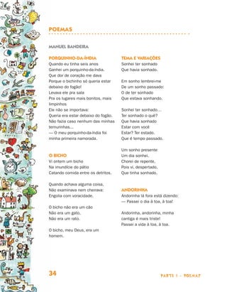Poemas

                                Manuel Bandeira

                                Porquinho-da-índia                   Tema e variações
                                Quando eu tinha seis anos            Sonhei ter sonhado
                                Ganhei um porquinho-da-índia.        Que havia sonhado.
                                Que dor de coração me dava
                                Porque o bichinho só queria estar    Em sonho lembrei-me
                                debaixo do fogão!                    De um sonho passado:
                                Levava ele pra sala                  O de ter sonhado
                                Pra os lugares mais bonitos, mais    Que estava sonhando.
                                limpinhos
                                Ele não se importava:                Sonhei ter sonhado…
                                Queria era estar debaixo do fogão.   Ter sonhado o quê?
                                Não fazia caso nenhum das minhas     Que havia sonhado
                                ternurinhas...                       Estar com você
                                — O meu porquinho-da-índia foi       Estar? Ter estado.
                                minha primeira namorada.             Que é tempo passado.

                                                                     Um sonho presente
                                O bicho                              Um dia sonhei.
                                Vi ontem um bicho                    Chorei de repente,
                                Na imundície do pátio                Pois vi, despertado,
                                Catando comida entre os detritos.    Que tinha sonhado.

                                Quando achava alguma coisa,
                                Não examinava nem cheirava:          Andorinha
                                Engolia com voracidade.              Andorinha lá fora está dizendo:
                                                                     — Passei o dia à toa, à toa!
                                O bicho não era um cão
                                Não era um gato,                     Andorinha, andorinha, minha
                                Não era um rato.                     cantiga é mais triste!
                                                                     Passei a vida à toa, à toa.
                                O bicho, meu Deus, era um
                                homem.




                                34                                                          parte 1 - poemas



Livro de Textos_Aluno.indd 34                                                                                  2009-11-05 15:35
 