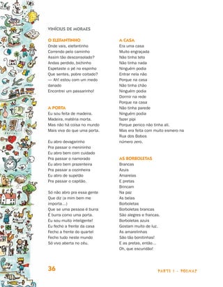 Vinícius de Moraes

                                O elefantinho                 A casa
                                Onde vais, elefantinho        Era uma casa
                                Correndo pelo caminho         Muito engraçada
                                Assim tão desconsolado?       Não tinha teto
                                Andas perdido, bichinho       Não tinha nada
                                Espetaste o pé no espinho     Ninguém podia
                                Que sentes, pobre coitado?    Entrar nela não
                                — Ah! estou com um medo       Porque na casa
                                danado                        Não tinha chão
                                Encontrei um passarinho!      Ninguém podia
                                                              Dormir na rede
                                                              Porque na casa
                                A porta                       Não tinha parede
                                Eu sou feita de madeira.      Ninguém podia
                                Madeira, matéria morta.       fazer pipi
                                Mas não há coisa no mundo     Porque penico não tinha ali.
                                Mais viva do que uma porta.   Mas era feita com muito esmero na
                                                              Rua dos Bobos
                                Eu abro devagarinho           número zero.
                                Pra passar o menininho
                                Eu abro bem com cuidado
                                Pra passar o namorado         As borboletas
                                Eu abro bem prazenteira       Brancas
                                Pra passar a cozinheira       Azuis
                                Eu abro de supetão            Amarelas
                                Pra passar o capitão.         E pretas
                                                              Brincam
                                Só não abro pra essa gente    Na paz
                                Que diz (a mim bem me         As belas
                                importa…)                     Borboletas
                                Que se uma pessoa é burra     Borboletas brancas
                                É burra como uma porta.       São alegres e francas.
                                Eu sou muito inteligente!     Borboletas azuis
                                Eu fecho a frente da casa     Gostam muito de luz.
                                Fecho a frente do quartel     As amarelinhas
                                Fecho tudo neste mundo        São tão bonitinhas!
                                Só vivo aberta no céu.        E as pretas, então…
                                                              Oh, que escuridão!




                                36                                                parte 1 - poemas



Livro de Textos_Aluno.indd 36                                                                        2009-11-05 15:35
 