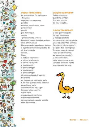Poema transitório                      Canção de inverno
                                Eu que nasci na Era da Fumaça.         Pinhão quentinho!
                                ‑ trenzinho                            Quentinho pinhão!
                                vagaroso com vagarosas                 E tu bem juntinho
                                paradas                                Do meu coração…
                                em cada estaçãozinha pobre
                                para comprar
                                pastéis                                O pato tira retrato
                                pés-de-moleque                         O pato ganhou sapato.
                                sonhos                                 Foi logo tirar retrato.
                                ‑ principalmente sonhos!               O macaco retratista
                                Porque as moças da cidade vinham       era mesmo um grande artista.
                                olhar o trem passar                    Disse ao pato: “Não se mexa
                                Elas suspirando maravilhosas viagens   Para depois não ter queixa”.
                                e a gente com um desejo súbito de      E o pato, duro e sem graça
                                ali ficar morando                      Como se fosse de massa!
                                sempre.                                “Olhe pra cá direitinho:
                                Nisto,                                 Vai sair um passarinho”.
                                o apito da locomotiva                  O passarinho saiu,
                                e o trem se afastando                  bicho assim nunca se viu.
                                e o trem arquejando                    Com três penas no topete
                                é preciso partir                       e no rabo apenas sete.
                                é preciso chegar
                                é preciso partir
                                é preciso chegar
                                Ah, como esta vida é urgente!
                                No entanto
                                eu gostava era mesmo de partir
                                E até hoje quando acaso embarco
                                para alguma parte
                                acomodo-me no meu lugar
                                fecho os olhos e sonho.
                                Viajar, viajar
                                mas para parte nenhuma
                                Viajar indefinidamente
                                como uma nave espacial perdida
                                entre as estrelas.




                                42                                                         parte 1 - poemas



Livro de Textos_Aluno.indd 42                                                                                 2009-11-05 15:35
 