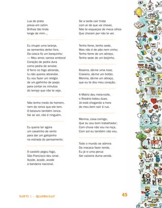 Lua de prata                 Se a tarde cair triste
                                presa em cetim               com ar de que vai chover,
                                Brilhas tão linda            Não te esqueças de meus olhos
                                longe de mim…                Que choram por não te ver.



                                Eu chupei uma laranja,       Tenho fome, tenho sede,
                                as sementes deitei fora.     Mas não é de pão nem vinho;
                                Da casca fiz um barquinho:   Tenho fome de um abraço,
                                — Meu amor, vamos embora!    Tenho sede de um beijinho.
                                Coração de pedra dura
                                como pedra de amolar.
                                O ferro no fogo abranda,     Roseira, dá-me uma rosa;
                                tu não queres abrandar.      Craveiro, dá-me um botão;
                                Eu vou fazer um relógio      Menina, dá-me um abraço,
                                de um galhinho de poejo      que eu te dou meu coração.
                                para contar os minutos
                                do tempo que não te vejo.
                                                             A Matriz deu meia-noite,
                                                             o Rosário bateu duas.
                                Não tenho medo do homem,     Já está chegando a hora
                                nem do ronco que ele tem.    do meu bem sair à rua.
                                O besouro também ronca.
                                Vai se ver, não é ninguém.
                                                             Menina, casa comigo,
                                                             Que eu sou bom trabalhador;
                                Eu queria ter agora          Com chuva não vou na roça,
                                um cavalinho de vento        Com sol eu também não vou.
                                para dar um galopinho
                                na estrada do pensamento.
                                                             Todo o mundo se admira
                                                             Da macaca fazer renda.
                                O castelo pegou fogo,        Eu já vi uma perua
                                São Francisco deu sinal.     Ser caixeira duma venda.
                                Acode, acode, acode
                                a bandeira nacional.




                    parte 1 - quadrinhas                                                     45


Livro de Textos_Aluno.indd 45                                                                     2009-11-05 15:35
 