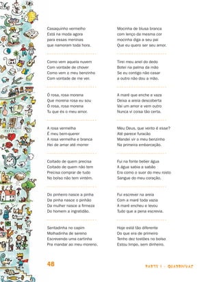 Casaquinho vermelho           Mocinha de blusa branca
                                Está na moda agora            com lenço da mesma cor
                                para essas meninas            mocinha diga a seu pai
                                que namoram toda hora.        Que eu quero ser seu amor.



                                Como vem aquela nuvem         Tirei meu anel do dedo
                                Com vontade de chover         Botei na palma da mão
                                Como vem o meu benzinho       Se eu contigo não casar
                                Com vontade de me ver.        a outro não dou a mão.



                                Ó rosa, rosa morena           A maré que enche e vaza
                                Que morena rosa eu sou        Deixa a areia descoberta
                                Ó rosa, rosa morena           Vai um amor e vem outro
                                Tu que és o meu amor.         Nunca vi coisa tão certa.



                                A rosa vermelha               Meu Deus, que vento é esse?
                                É meu bem-querer              Até parece furacão
                                A rosa vermelha e branca      Mandei vir o meu benzinho
                                Hei de amar até morrer        Na primeira embarcação.



                                Coitado de quem precisa       Fui na fonte beber água
                                Coitado de quem não tem       A água sabia a sabão
                                Precisa comprar de tudo       Era como o suor do meu rosto
                                No bolso não tem vintém.      Sangue do meu coração.



                                Do   pinheiro nasce a pinha   Fui escrever na areia
                                Da   pinha nasce o pinhão     Com a maré toda vazia
                                Da   mulher nasce a firmeza   A maré encheu e levou
                                Do   homem a ingratidão.      Tudo que a pena escrevia.



                                Sentadinha no capim           Hoje está tão diferente
                                Molhadinha de sereno          Do que era de primeiro
                                Escrevendo uma cartinha       Tenho dez tostões no bolso
                                Pra mandar ao meu moreno.     Estou limpo, sem dinheiro.




                                48                                           parte 1 - quadrinhas



Livro de Textos_Aluno.indd 48                                                                       2009-11-05 15:35
 
