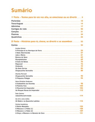 Sumário
                     1a Parte – Textos para ler em voz alta, se emocionar ou se divertir. .  .  .  . 9
                      arlendas . .  .  .  .  .  .  .  .  .  .  .  .  .  .  .  .  .  .  .  .  .  .  .  .  .  .  .  .  .  .  .  .  .  .  .  .  .  .  .  .  .  .  .  .  .  .  .  .  .  .  .  .  .  .  .  .  .  .  .  .  .  .
                     P                                                                                                                                                                                                           10
                     Trava-línguas . .  .  .  .  .  .  .  .  .  .  .  .  .  .  .  .  .  .  .  .  .  .  .  .  .  .  .  .  .  .  .  .  .  .  .  .  .  .  .  .  .  .  .  .  .  .  .  .  .  .  .  .  .  .  .  .  .  .  .             14
                      divinhas . .  .  .  .  .  .  .  .  .  .  .  .  .  .  .  .  .  .  .  .  .  .  .  .  .  .  .  .  .  .  .  .  .  .  .  .  .  .  .  .  .  .  .  .  .  .  .  .  .  .  .  .  .  .  .  .  .  .  .  .  .  .  .
                     A                                                                                                                                                                                                           17
                     Cantigas de roda . .  .  .  .  .  .  .  .  .  .  .  .  .  .  .  .  .  .  .  .  .  .  .  .  .  .  .  .  .  .  .  .  .  .  .  .  .  .  .  .  .  .  .  .  .  .  .  .  .  .  .  .  .  .  .  .                   20
                     Canções . .  .  .  .  .  .  .  .  .  .  .  .  .  .  .  .  .  .  .  .  .  .  .  .  .  .  .  .  .  .  .  .  .  .  .  .  .  .  .  .  .  .  .  .  .  .  .  .  .  .  .  .  .  .  .  .  .  .  .  .  .  .  .  .    31
                     Poemas . .  .  .  .  .  .  .  .  .  .  .  .  .  .  .  .  .  .  .  .  .  .  .  .  .  .  .  .  .  .  .  .  .  .  .  .  .  .  .  .  .  .  .  .  .  .  .  .  .  .  .  .  .  .  .  .  .  .  .  .  .  .  .  .     34
                     Quadrinhas . .  .  .  .  .  .  .  .  .  .  .  .  .  .  .  .  .  .  .  .  .  .  .  .  .  .  .  .  .  .  .  .  .  .  .  .  .  .  .  .  .  .  .  .  .  .  .  .  .  .  .  .  .  .  .  .  .  .  .  .  .          44

                     2a Parte – Histórias para rir, chorar, se divertir e se assombrar . .  .  .  .  .  .  .  . 53
                     Contos. .  .  .  .  .  .  .  .  .  .  .  .  .  .  .  .  .  .  .  .  .  .  .  .  .  .  .  .  .  .  .  .  .  .  .  .  .  .  .  .  .  .  .  .  .  .  .  .  .  .  .  .  .  .  .  .  .  .  .  .  .  .  .  .  .  . 54
                                Irmãos Grimm
                                O Príncipe-rã ou Henrique de Ferro . .  .  .  .  .  .  .  .  .  .  .  .  .  .  .  .  .  .  .  .  .  .  .  .  .  .  .  .  .  .  .  .  .  .  .  .  .  .  .  .                                      54
                                A Bela Adormecida . .  .  .  .  .  .  .  .  .  .  .  .  .  .  .  .  .  .  .  .  .  .  .  .  .  .  .  .  .  .  .  .  .  .  .  .  .  .  .  .  .  .  .  .  .  .  .  .  .  .  .  .                   57
                                João e Maria. .  .  .  .  .  .  .  .  .  .  .  .  .  .  .  .  .  .  .  .  .  .  .  .  .  .  .  .  .  .  .  .  .  .  .  .  .  .  .  .  .  .  .  .  .  .  .  .  .  .  .  .  .  .  .  .  .  .       61
                                Branca de Neve . .  .  .  .  .  .  .  .  .  .  .  .  .  .  .  .  .  .  .  .  .  .  .  .  .  .  .  .  .  .  .  .  .  .  .  .  .  .  .  .  .  .  .  .  .  .  .  .  .  .  .  .  .  .  .             65
                                Rumpelstichen. .  .  .  .  .  .  .  .  .  .  .  .  .  .  .  .  .  .  .  .  .  .  .  .  .  .  .  .  .  .  .  .  .  .  .  .  .  .  .  .  .  .  .  .  .  .  .  .  .  .  .  .  .  .  .  .            69
                                O Gato de Botas. .  .  .  .  .  .  .  .  .  .  .  .  .  .  .  .  .  .  .  .  .  .  .  .  .  .  .  .  .  .  .  .  .  .  .  .  .  .  .  .  .  .  .  .  .  .  .  .  .  .  .  .  .  .  .             72
                                Rapunzel . .  .  .  .  .  .  .  .  .  .  .  .  .  .  .  .  .  .  .  .  .  .  .  .  .  .  .  .  .  .  .  .  .  .  .  .  .  .  .  .  .  .  .  .  .  .  .  .  .  .  .  .  .  .  .  .  .  .  .  .    76
                                Cinderela . .  .  .  .  .  .  .  .  .  .  .  .  .  .  .  .  .  .  .  .  .  .  .  .  .  .  .  .  .  .  .  .  .  .  .  .  .  .  .  .  .  .  .  .  .  .  .  .  .  .  .  .  .  .  .  .  .  .  .  .   79
                                Os Sete Corvos. .  .  .  .  .  .  .  .  .  .  .  .  .  .  .  .  .  .  .  .  .  .  .  .  .  .  .  .  .  .  .  .  .  .  .  .  .  .  .  .  .  .  .  .  .  .  .  .  .  .  .  .  .  .  .  .           85
                                Chapeuzinho Vermelho . .  .  .  .  .  .  .  .  .  .  .  .  .  .  .  .  .  .  .  .  .  .  .  .  .  .  .  .  .  .  .  .  .  .  .  .  .  .  .  .  .  .  .  .  .  .  .  .  .                         88
                                Charles Perrault
                                Chapeuzinho Vermelho . .  .  .  .  .  .  .  .  .  .  .  .  .  .  .  .  .  .  .  .  .  .  .  .  .  .  .  .  .  .  .  .  .  .  .  .  .  .  .  .  .  .  .  .  .  .  .  .  . 92
                                O Pequeno Polegar . .  .  .  .  .  .  .  .  .  .  .  .  .  .  .  .  .  .  .  .  .  .  .  .  .  .  .  .  .  .  .  .  .  .  .  .  .  .  .  .  .  .  .  .  .  .  .  .  .  .  .  . 94
                                Hans Christian Andersen
                                O Soldadinho de Chumbo . .  .  .  .  .  .  .  .  .  .  .  .  .  .  .  .  .  .  .  .  .  .  .  .  .  .  .  .  .  .  .  .  .  .  .  .  .  .  .  .  .  .  .  .  .  .  . 98
                                O Patinho Feio . .  .  .  .  .  .  .  .  .  .  .  .  .  .  .  .  .  .  .  .  .  .  .  .  .  .  .  .  .  .  .  .  .  .  .  .  .  .  .  .  .  .  .  .  .  .  .  .  .  .  .  .  .  . 102
                                O Rouxinol do Imperador. .  .  .  .  .  .  .  .  .  .  .  .  .  .  .  .  .  .  .  .  .  .  .  .  .  .  .  .  .  .  .  .  .  .  .  .  .  .  .  .  .  .  .  .  .  . 106
                                As Roupas Novas do Imperador . .  .  .  .  .  .  .  .  .  .  .  .  .  .  .  .  .  .  .  .  .  .  .  .  .  .  .  .  .  .  .  .  .  .  .  .  .  .  .  . 110
                                Ítalo Calvino
                                Joãozinho-sem-medo . .  .  .  .  .  .  .  .  .  .  .  .  .  .  .  .  .  .  .  .  .  .  .  .  .  .  .  .  .  .  .  .  .  .  .  .  .  .  .  .  .  .  .  .  .  .  .  .  .                       114
                                As mil e uma noites
                                Ali Babá e os Quarenta Ladrões . .  .  .  .  .  .  .  .  .  .  .  .  .  .  .  .  .  .  .  .  .  .  .  .  .  .  .  .  .  .  .  .  .  .  .  .  .  .  .  .                                      116
                                Contos brasileiros
                                O Bicho Manjaléu. .  .  .  .  .  .  .  .  .  .  .  .  .  .  .  .  .  .  .  .  .  .  .  .  .  .  .  .  .  .  .  .  .  .  .  .  .  .  .  .  .  .  .  .  .  .  .  .  .  .  .  .                 124
                                O Macaco e o Rabo (1) . .  .  .  .  .  .  .  .  .  .  .  .  .  .  .  .  .  .  .  .  .  .  .  .  .  .  .  .  .  .  .  .  .  .  .  .  .  .  .  .  .  .  .  .  .  .  .                          128
                                O Macaco e o Rabo (2) . .  .  .  .  .  .  .  .  .  .  .  .  .  .  .  .  .  .  .  .  .  .  .  .  .  .  .  .  .  .  .  .  .  .  .  .  .  .  .  .  .  .  .  .  .  .  .                          129
                                A Onça, o Macaco e o Boneco de Cera . .  .  .  .  .  .  .  .  .  .  .  .  .  .  .  .  .  .  .  .  .  .  .  .  .  .  .  .  .  .  .  .  .  .  .                                                131




Livro de Textos_Aluno.indd 4                                                                                                                                                                                                           2009-11-05 15:35
 