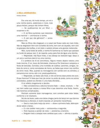 A Bela Adormecida
                                Irmãos Grimm


                                      Era uma vez, há muito tempo, um rei e
                                uma rainha jovens, poderosos e ricos, mas
                                pouco felizes, porque não tinham filhos.
                                      — Se pudéssemos ter um filho! —
                                suspirava o rei.
                                      — E, se Deus quisesse, que nascesse
                                uma menina! — animava-se a rainha.
                                      — E, por que não gêmeos? — acres-
                                centava o rei.
                                      Mas os filhos não chegavam, e o casal real ficava cada vez mais triste.
                                Não se alegravam nem com os bailes da corte, nem com as caçadas, nem com
                                os gracejos dos bufões, e em todo o castelo reinava uma grande melancolia.
                                      Mas, numa tarde de verão, a rainha foi banhar-se no riacho que passava
                                no fundo do parque real. E, de repente, pulou para fora da água uma rãzinha.
                                      — Majestade, não fique triste, o seu desejo se realizará logo: daqui a
                                um ano a senhora dará à luz uma menina.
                                      E a profecia da rã se concretizou. Alguns meses depois nasceu uma
                                linda menina. O rei, louco de felicidade, chamou-a Flor Graciosa e preparou a
                                festa de batizado. Convidou uma multidão de súditos: parentes, amigos, no-
                                bres do reino e, como convidadas de honra, as fadas que viviam nos confins
                                do reino: treze. Mas, quando os mensageiros iam saindo com os convites, o
                                camareiro-mor correu até o rei, preocupadíssimo.
                                      — Majestade, as fadas são treze, e nós só temos doze pratos de ouro.
                                O que faremos? A fada que tiver de comer no prato de prata, como os outros
                                convidados, poderá se ofender. E uma fada ofendida…
                                      O rei refletiu longamente e decidiu:
                                      — Não convidaremos a décima terceira fada — disse, resoluto. — Tal-
                                vez nem saiba que nasceu a nossa filha e que daremos uma festa. Assim,
                                não teremos complicações.
                                      Partiram somente doze mensageiros, com convites pare doze fadas,
                                conforme o rei resolvera.
                                      No dia da festa, cada uma delas chegou perto do berço em que dormia
                                Flor Graciosa e ofereceu à recém-nascida um presente maravilhoso.
                                      — Será a mais bela moça do reino — disse a primeira fada, debruçan-
                                do-se sobre o berço.
                                      — E a de caráter mais justo — acrescentou a segunda.
                                      — Terá riquezas a perder de vista — proclamou a terceira.
                                      — Ninguém terá o coração mais caridoso que o seu — afirmou a quarta.



                    parte 2 - contos                                                                    57


Livro de Textos_Aluno.indd 57                                                                                   2009-11-05 15:36
 