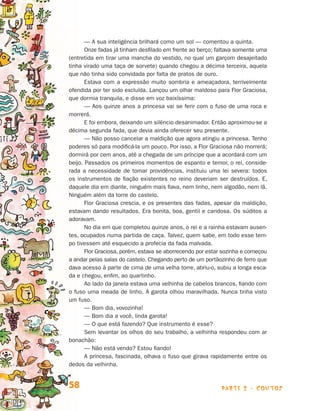 — A sua inteligência brilhará como um sol — comentou a quinta.
                                       Onze fadas já tinham desfilado em frente ao berço; faltava somente uma
                                (entretida em tirar uma mancha do vestido, no qual um garçom desajeitado
                                tinha virado uma taça de sorvete) quando chegou a décima terceira, aquela
                                que não tinha sido convidada por falta de pratos de ouro.
                                       Estava com a expressão muito sombria e ameaçadora, terrivelmente
                                ofendida por ter sido excluída. Lançou um olhar maldoso para Flor Graciosa,
                                que dormia tranquila, e disse em voz baixíssima:
                                       — Aos quinze anos a princesa vai se ferir com o fuso de uma roca e
                                morrerá.
                                       E foi embora, deixando um silêncio desanimador. Então aproximou-se a
                                décima segunda fada, que devia ainda oferecer seu presente.
                                       — Não posso cancelar a maldição que agora atingiu a princesa. Tenho
                                poderes só para modificá-la um pouco. Por isso, a Flor Graciosa não morrerá;
                                dormirá por cem anos, até a chegada de um príncipe que a acordará com um
                                beijo. Passados os primeiros momentos de espanto e temor, o rei, conside-
                                rada a necessidade de tomar providências, instituiu uma lei severa: todos
                                os instrumentos de fiação existentes no reino deveriam ser destruídos. E,
                                daquele dia em diante, ninguém mais fiava, nem linho, nem algodão, nem lã.
                                Ninguém além da torre do castelo.
                                       Flor Graciosa crescia, e os presentes das fadas, apesar da maldição,
                                estavam dando resultados. Era bonita, boa, gentil e caridosa. Os súditos a
                                adoravam.
                                       No dia em que completou quinze anos, o rei e a rainha estavam ausen­
                                tes, ocupados numa partida de caça. Talvez, quem sabe, em todo esse tem-
                                po tivessem até esquecido a profecia da fada malvada.
                                       Flor Graciosa, porém, estava se aborrecendo por estar sozinha e começou
                                a andar pelas salas do castelo. Chegando perto de um portãozinho de fer­o que
                                                                                                         r
                                dava acesso à parte de cima de uma velha torre, abriu-o, subiu a longa esca-
                                da e chegou, enfim, ao quartinho.
                                       Ao lado da janela estava uma velhinha de cabelos brancos, fiando com
                                o fuso uma meada de linho. A garota olhou maravilhada. Nunca tinha visto
                                um fuso.
                                       — Bom dia, vovozinha!
                                       — Bom dia a você, linda garota!
                                       — O que está fazendo? Que instrumento é esse?
                                       Sem levantar os olhos do seu trabalho, a velhinha respondeu com ar
                                bonachão:
                                       — Não está vendo? Estou fiando!
                                       A princesa, fascinada, olhava o fuso que girava rapidamente entre os
                                dedos da velhinha.


                                58                                                          parte 2 - contos



Livro de Textos_Aluno.indd 58                                                                                    2009-11-05 15:36
 