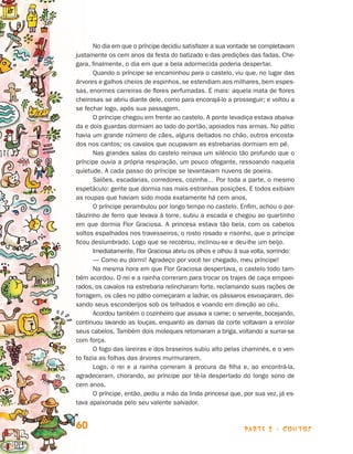 No dia em que o príncipe decidiu satisfazer a sua vontade se completavam
                                justamente os cem anos da festa do batizado e das predições das fadas. Che­
                                gara, finalmente, o dia em que a bela adormecida poderia despertar.
                                       Quando o príncipe se encaminhou para o castelo, viu que, no lugar das
                                árvores e galhos cheios de espinhos, se estendiam aos milhares, bem espes­
                                sas, enormes carreiras de flores perfumadas. E mais: aquela mata de flores
                                cheirosas se abriu diante dele, como para encorajá-lo a prosseguir; e voltou a
                                se fechar logo, após sua passagem.
                                       O príncipe chegou em frente ao castelo. A ponte levadiça estava abaixa-
                                da e dois guardas dormiam ao lado do portão, apoiados nas armas. No pátio
                                havia um grande número de cães, alguns deitados no chão, outros encosta-
                                dos nos cantos; os cavalos que ocupavam as estrebarias dormiam em pé.
                                       Nas grandes salas do castelo reinava um silêncio tão profundo que o
                                príncipe ouvia a própria respiração, um pouco ofegante, ressoando naquela
                                quietude. A cada passo do príncipe se levantavam nuvens de poeira.
                                       Salões, escadarias, corredores, cozinha… Por toda a parte, o mesmo
                                es­ etáculo: gente que dormia nas mais estranhas posições. E todos exibiam
                                   p
                                as roupas que haviam sido moda exatamente há cem anos.
                                       O príncipe perambulou por longo tempo no castelo. Enfim, achou o por-
                                tãozinho de ferro que levava à torre, subiu a escada e chegou ao quartinho
                                em que dormia Flor Graciosa. A princesa estava tão bela, com os cabelos
                                soltos espalhados nos travesseiros, o rosto rosado e risonho, que o príncipe
                                ficou des­umbrado. Logo que se recobrou, inclinou-se e deu-lhe um beijo.
                                          l
                                       Imediatamente, Flor Graciosa abriu os olhos e olhou à sua volta, sorrindo:
                                       — Como eu dormi! Agradeço por você ter chegado, meu príncipe!
                                       Na mesma hora em que Flor Graciosa despertava, o castelo todo tam-
                                bém acordou. O rei e a rainha correram para trocar os trajes de caça empoei­
                                rados, os cavalos na estrebaria relincharam forte, reclamando suas rações de
                                forragem, os cães no pátio começaram a ladrar, os pássaros esvoaçaram, dei­
                                xando seus esconderijos sob os telhados e voando em direção ao céu.
                                       Acordou também o cozinheiro que assava a carne; o servente, bocejan­ o,  d
                                continuou lavando as louças, enquanto as damas da corte voltavam a en­olar    r
                                seus cabelos. Também dois moleques retomaram a briga, voltando a surrar-se
                                com força.
                                       O fogo das lareiras e dos braseiros subiu alto pelas chaminés, e o ven-
                                to fazia as folhas das árvores murmurarem.
                                       Logo, o rei e a rainha correram à procura da filha e, ao encontrá-la,
                                agradeceram, chorando, ao príncipe por tê-la despertado do longo sono de
                                cem anos.
                                       O príncipe, então, pediu a mão da linda princesa que, por sua vez, já es­
                                tava apaixonada pelo seu valente salvador.


                                60                                                            parte 2 - contos



Livro de Textos_Aluno.indd 60                                                                                       2009-11-05 15:36
 