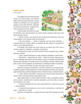 João e Maria
                                Irmãos Grimm


                                       Às margens de uma extensa mata
                                existia, há muito tempo, uma cabana
                                pobre, feita de troncos de árvore, na qual
                                morava um lenhador com sua se­ unda g
                                esposa e seus dois filhinhos, nascidos
                                do primeiro casamento. O garoto cha-
                                mava-se João e a menina, Maria.
                                       A vida sempre fora difícil na casa
                                do lenhador, mas naquela época as coisas haviam piorado ainda mais: não
                                havia pão para todos.
                                       — Minha mulher, o que será de nós? Acabaremos todos por morrer de
                                necessidade. E as crianças serão as primeiras…
                                       — Há uma solução… — disse a madrasta, que era muito malvada. —
                                Amanhã daremos a João e Maria um pedaço de pão, depois os levaremos à
                                mata e lá os abandonaremos.
                                       O lenhador não queria nem ouvir falar de um plano tão cruel, mas a
                                mu­her, esperta e insistente, conseguiu convencê-lo.
                                   l
                                       No aposento ao lado, as duas crianças tinham escutado tudo, e Maria
                                desatou a chorar.
                                       — João, e agora? Sozinhos na mata, estaremos perdidos e morreremos.
                                       — Não chore — tranquilizou-a o irmão. — Tenho uma ideia. Esperou que o
                                pai e a madrasta dormissem, saiu da cabana, catou um punhado de pedrinhas
                                brancas que brilhavam ao clarão da lua e as escondeu no bolso. Depois voltou
                                para a cama. No dia seguinte, ao amanhecer, a madrasta acordou as crianças.
                                       — Vamos cortar lenha na mata. Este pão é para vocês.
                                       Partiram os quatro. O lenhador e a mulher na frente e as crianças atrás.
                                A ca­ a dez passos, João deixava cair no chão uma pedrinha branca, sem que nin­­
                                     d
                                guém percebesse. Quando chegaram bem no meio da mata, a madrasta disse:
                                       — João e Maria, descansem enquanto nós vamos rachar lenha para a
                                lareira. Mais tarde passaremos para pegar vocês.
                                       Após longa espera, os dois irmãos comeram o pão e, cansados e fracos
                                como estavam, adormeceram. Quando acordaram, era noite alta e, do pai e
                                da madrastra, nem sinal.
                                       — Estamos perdidos! Nunca mais encontraremos o caminho de casa!
                                — soluçou Maria.
                                       — Esperemos que apareça a lua no céu e acharemos o caminho de
                                casa — consolou-a o irmão.
                                       Quando a lua apareceu, as pedrinhas que João tinha deixado cair pelo



                    parte 2 - contos                                                                       61


Livro de Textos_Aluno.indd 61                                                                                      2009-11-05 15:36
 