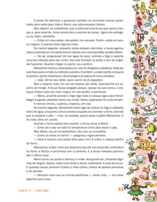 O jantar foi delicioso, e gostosas também as caminhas macias apron-
                                tadas pela velha para João e Maria, que adormeceram felizes.
                                      Não sabiam, os coitadinhos, que a velha era uma bruxa que comia crian­­
                                ças e, para atraí-las, tinha construído a casinha de doces. Agora ela esfrega-
                                va as mãos, satisfeita.
                                      — Estão em meu poder, não podem me escapar. Porém, estão um pou-
                                co magros. É preciso fazer alguma coisa.
                                      Na manhã seguinte, enquanto ainda estavam dormindo, a bruxa agarrou
                                João e o prendeu em um porão escuro; depois, com uma sacudida, acordou Maria.
                                      — De pé, preguiçosa! Vá tirar água do poço, acenda o fogo e apronte
                                uma boa refeição para seu irmão. Ele está fechado no porão e tem de engor-
                                dar bastante. Quando chegar no ponto, vou comê-lo.
                                      Mariazinha chorou e desesperou-se, mas foi obrigada a obedecer. Cada dia
                                cozinhava para o irmão os melhores quitutes. E também, a cada manhã, a bruxa ia
                                ao porão e, por ter vista fraca e não enxergar a um palmo do nariz, mandava:
                                      — João, dê-me seu dedo, quero sentir se já engordou!
                                      Mas o esperto João, em vez de mostrar seu dedo, estendia-lhe um os­
                                sinho de frango. A bruxa ficava zangada porque, apesar do que comia, o mo-
                                leque estava cada vez mais magro! Um dia perdeu a paciência.
                                      — Maria, amanhã acenda o fogo logo cedo e coloque água para ferver.
                                Magro ou gordo, pretendo comer seu irmão. Venho esperando há muito tempo!
                                      A menina chorou, suplicou, implorou, em vão.
                                      Na manhã seguinte, Mariazinha tratou logo de colocar no fogo o caldeirão
                                cheio de água, enquanto a bruxa estava ocupada em acender o forno, di­ endo  z
                                que ia preparar o pão — mas, na verdade, queria assar a pobre Mariazinha. E
                                do João, faria um cozido.
                                      Quando o forno estava bem quente, a bruxa disse a Maria:
                                      — Entre ali e veja se está na temperatura certa para assar o pão.
                                      Mas Maria, que já compreendera, não caiu na armadilha.
                                      — Como se entra no forno? — perguntou ingenuamente.
                                      — Você é mesmo uma boba! Olhe para mim! E enfiou a cabeça dentro
                                do forno.
                                      Mariazinha, então, mais que depressa deu-lhe um empurrão, enfiando-a
                                no forno, e fechou a portinhola com a corrente. E a bruxa malvada queimou
                                até o último osso.
                                      Maria correu ao porão e libertou o irmão. Abraçaram-se, chorando lágri­
                                mas de alegria; depois, nada mais tendo a temer, exploraram a casa da bru­ a.  x
                                E quantas coisas acharam! Cofres e mais cofres, cheios de pedras preciosas
                                e de pérolas.
                                      — Reluzem mais que as minhas pedrinhas — disse João. — Vou levar
                                algumas para casa.



                    parte 2 - contos                                                                       63


Livro de Textos_Aluno.indd 63                                                                                      2009-11-05 15:36
 