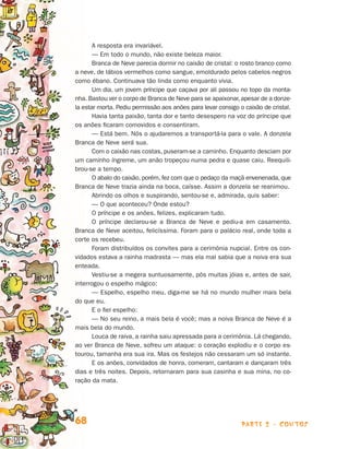 A resposta era invariável.
                                       — Em todo o mundo, não existe beleza maior.
                                       Branca de Neve parecia dormir no caixão de cristal: o rosto branco co­ o
                                                                                                             m
                                a neve, de lábios vermelhos como sangue, emoldurado pelos cabelos negros
                                como ébano. Continuava tão linda como enquanto vivia.
                                       Um dia, um jovem príncipe que caçava por ali passou no topo da monta­
                                nha. Bastou ver o corpo de Branca de Neve para se apaixonar, apesar de a donze­
                                la estar morta. Pediu permissão aos anões para levar consigo o caixão de cristal.
                                       Havia tanta paixão, tanta dor e tanto desespero na voz do príncipe que
                                os anões ficaram comovidos e consentiram.
                                       — Está bem. Nós o ajudaremos a transportá-la para o vale. A donzela
                                Branca de Neve será sua.
                                       Com o caixão nas costas, puseram-se a caminho. Enquanto desciam por
                                um caminho íngreme, um anão tropeçou numa pedra e quase caiu. Reequili-
                                brou-se a tempo.
                                       O abalo do caixão, porém, fez com que o pedaço da maçã envenenada, que
                                Branca de Neve trazia ainda na boca, caísse. Assim a donzela se reanimou.
                                       Abrindo os olhos e suspirando, sentou-se e, admirada, quis saber:
                                       — O que aconteceu? Onde estou?
                                       O príncipe e os anões, felizes, explicaram tudo.
                                       O príncipe declarou-se a Branca de Neve e pediu-a em casamento.
                                Bran­ a de Neve aceitou, felicíssima. Foram para o palácio real, onde toda a
                                     c
                                corte os recebeu.
                                       Foram distribuídos os convites para a cerimônia nupcial. Entre os con-
                                vidados estava a rainha madrasta — mas ela mal sabia que a noiva era sua
                                enteada.
                                       Vestiu-se a megera suntuosamente, pôs muitas jóias e, antes de sair,
                                interrogou o espelho mágico:
                                       — Espelho, espelho meu, diga-me se há no mundo mulher mais bela
                                do que eu.
                                       E o fiel espelho:
                                       — No seu reino, a mais bela é você; mas a noiva Branca de Neve é a
                                mais bela do mundo.
                                       Louca de raiva, a rainha saiu apressada para a cerimônia. Lá chegando,
                                ao ver Branca de Neve, sofreu um ataque: o coração explodiu e o corpo es-
                                tourou, tamanha era sua ira. Mas os festejos não cessaram um só instante.
                                       E os anões, convidados de honra, comeram, cantaram e dançaram três
                                dias e três noites. Depois, retornaram para sua casinha e sua mina, no co-
                                ração da mata.




                                68                                                            parte 2 - contos



Livro de Textos_Aluno.indd 68                                                                                       2009-11-05 15:36
 