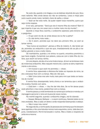 No outro dia, quando o rei chegou e viu as bobinas reluzindo de ouro, fi­ ou
                                                                                                               c
                                mais radiante. Mas ainda dessa vez não se contentou. Levou a moça para
                                outro quarto ainda maior, também cheio de palha, e disse:
                                       — Você vai fiar esta noite. Se puder repetir essa maravilha, quero que
                                seja minha esposa.
                                       O rei saiu, pensando: “Será que ela é mesmo filha do moleiro? Bah! O
                                que importa é que vou me casar com a mulher mais rica do mundo!”.
                                       Quando a moça ficou sozinha, o anãozinho apareceu pela terceira vez
                                e perguntou:
                                       — O que você me dá, se ainda dessa vez eu fiar a palha?
                                       — Eu não tenho mais nada…
                                       — Se é assim, prometa que me dará seu primeiro filho, se você se
                                tornar rainha.
                                       “Isso nunca vai acontecer”, pensou a filha do moleiro. E, não tendo saí­
                                da, prometeu ao anãozinho o que ele quis. Imediatamente ele se pôs a tra-
                                balhar, girando a roca a noite inteira.
                                       De manhãzinha, quando o rei entrou no quarto, encontrou prontinho o
                                que havia exigido. Cumprindo sua palavra, casou-se com a bela filha do mo-
                                leiro, que assim se tornou rainha.
                                       Um ano depois, ela deu à luz uma linda criança. Já nem se lembrava mais
                                do misterioso anãozinho. Mas naquele mesmo dia, a porta se abriu repentina-
                                mente e ele entrou.
                                       — Vim buscar o que você me prometeu — disse.
                                       A rainha ficou apavorada e ofereceu-lhe todas as riquezas do reino, se
                                ele a deixasse ficar com a criança. Mas ele não quis.
                                       — Não! Uma coisa viva vale muito mais para mim que todos os tesou-
                                ros do mundo!
                                       A rainha ficou desesperada; tanto chorou e se lamentou que o anãozi-
                                nho acabou ficando com pena.
                                       — Está bem — disse. — Vou lhe dar três dias. Se no fim desse prazo
                                você adivinhar o meu nome, poderá ficar com a criança.
                                       A rainha passou a noite lembrando os nomes que conhecia e mandou um
                                mensageiro percorrer o reino em busca de novos nomes.
                                       Na manhã seguinte, quando o anãozinho chegou, ela foi dizendo:
                                       — Gaspar, Melquior, Baltazar — e assim continuou, falando todos os no-
                                mes anotados. Mas a cada um deles o anão respondia balançando a cabeça:
                                       — Não é esse meu nome!
                                       No segundo dia, a rainha pediu às pessoas da vizinhança que lhe dessem
                                seus apelidos, e fez uma lista dos nomes mais esquisitos, como: João das Lon-
                                juras, Carabelassim, Pernil-mal-assado e outros. Mas a todos a resposta do
                                anão era a mesma:


                                70                                                              parte 2 - contos



Livro de Textos_Aluno.indd 70                                                                                         2009-11-05 15:36
 