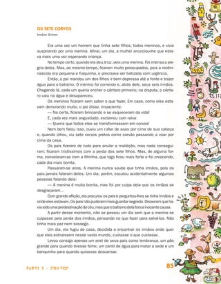 Os Sete Corvos
                                Irmãos Grimm


                                       Era uma vez um homem que tinha sete filhos, todos meninos, e vivia
                                suspirando por uma menina. Afinal, um dia, a mulher anunciou-lhe que esta-
                                va mais uma vez esperando criança.
                                       No tempo certo, quando ela deu à luz, veio uma menina. Foi imensa a ale-
                                gria deles. Mas, ao mesmo tempo, ficaram muito preocupados, pois a recém-
                                nascida era pequena e fraquinha, e precisava ser batizada com urgência.
                                       Então, o pai mandou um dos filhos ir bem depressa até a fonte e trazer
                                água para o batismo. O menino foi correndo e, atrás dele, seus seis irmãos.
                                Chegando lá, cada um queria encher o cântaro primeiro; na disputa, o cânta-
                                ro caiu na água e desapareceu.
                                       Os meninos ficaram sem saber o que fazer. Em casa, como eles esta-
                                vam demorando muito, o pai disse, impaciente:
                                       — Na certa, ficaram brincando e se esqueceram da vida!
                                       E, cada vez mais angustiado, exclamou com raiva:
                                       — Queria que todos eles se transformassem em corvos!
                                       Nem bem falou isso, ouviu um ruflar de asas por cima de sua cabeça
                                e, quando olhou, viu sete corvos pretos como carvão passando a voar por
                                cima da casa.
                                       Os pais fizeram de tudo para anular a maldição, mas nada consegui-
                                ram; ficaram tristíssimos com a perda dos sete filhos. Mas, de alguma for-
                                ma, consolaram-se com a filhinha, que logo ficou mais forte e foi crescendo,
                                cada dia mais bonita.
                                       Passaram-se anos. A menina nunca soube que tinha irmãos, pois os
                                pais jamais falaram deles. Um dia, porém, escutou acidentalmente algumas
                                pessoas falando dela:
                                       — A menina é muito bonita, mas foi por culpa dela que os irmãos se
                                desgraçaram…
                                       Com grande aflição, ela procurou os pais e perguntou-lhes se tinha irmãos e
                                onde eles estavam. Os pais não puderam mais guardar segredo. Disseram que ha-
                                via sido uma predestinação do céu, mas que o batismo dela fora a inocente causa.
                                       A partir desse momento, não se passou um dia sem que a menina se
                                culpasse pela perda dos irmãos, pensando no que fazer para salvá-los. Não
                                tinha mais paz nem sossego.
                                       Um dia, ela fugiu de casa, decidida a encontrar os irmãos onde quer
                                que eles estivessem nesse vasto mundo, custasse o que custasse.
                                       Levou consigo apenas um anel de seus pais como lembrança, um pão
                                grande para quando tivesse fome, um cantil de água para matar a sede e um
                                banquinho para quando quisesse descansar.



                    parte 2 - contos                                                                         85


Livro de Textos_Aluno.indd 85                                                                                        2009-11-05 15:36
 