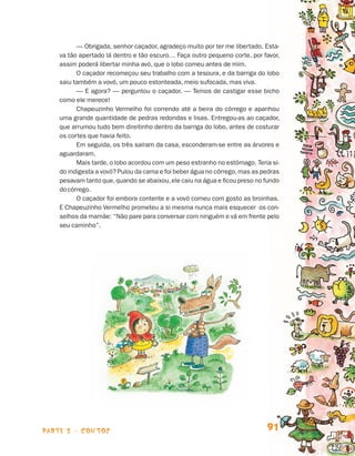 — Obrigada, senhor caçador, agradeço muito por ter me libertado. Esta-
                                va tão apertado lá dentro e tão escuro… Faça outro pequeno corte, por favor,
                                assim poderá libertar minha avó, que o lobo comeu antes de mim.
                                      O caçador recomeçou seu trabalho com a tesoura, e da barriga do lobo
                                saiu também a vovó, um pouco estonteada, meio sufocada, mas viva.
                                      — E agora? — perguntou o caçador. — Temos de castigar esse bicho
                                como ele merece!
                                      Chapeuzinho Vermelho foi correndo até a beira do córrego e apanhou
                                uma grande quantidade de pedras redondas e lisas. Entregou-as ao caçador,
                                que arrumou tudo bem direitinho dentro da barriga do lobo, antes de costurar
                                os cortes que havia feito.
                                      Em seguida, os três saíram da casa, esconderam-se entre as árvores e
                                aguardaram.
                                      Mais tarde, o lobo acordou com um peso estranho no estômago. Teria si­
                                do indigesta a vovó? Pulou da cama e foi beber água no córrego, mas as pedras
                                pesavam tanto que, quando se abaixou, ele caiu na água e ficou preso no fundo
                                do córrego.
                                      O caçador foi embora contente e a vovó comeu com gosto as broinhas.
                                E Chapeuzinho Vermelho prometeu a si mesma nunca mais esquecer os con-
                                selhos da mamãe: “Não pare para conversar com ninguém e vá em frente pelo
                                seu caminho”.




                    parte 2 - contos                                                                    91


Livro de Textos_Aluno.indd 91                                                                                   2009-11-05 15:36
 