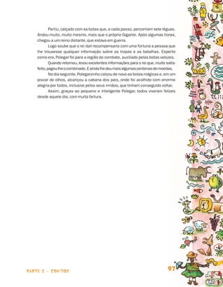 Partiu, calçado com as botas que, a cada passo, percorriam sete léguas.
                                Andou muito, muito mesmo, mais que o próprio Gigante. Após algumas horas,
                                chegou a um reino distante, que estava em guerra.
                                        Logo soube que o rei dali recompensaria com uma fortuna a pessoa que
                                lhe trouxesse qualquer informação sobre as tropas e as batalhas. Esperto
                                como era, Polegar foi para a região do combate, auxiliado pelas botas velozes.
                                        Quando retornou, levou excelentes informações para o rei que, muito satis-
                                feito, pagou-lhe o combinado. E ainda lhe deu mais algumas centenas de moedas.
                                        No dia seguinte, Polegarzinho calçou de novo as botas mágicas e, em um
                                piscar de olhos, alcançou a cabana dos pais, onde foi acolhido com enorme
                                alegria por todos, inclusive pelos seus irmãos, que tinham conseguido voltar.
                                        Assim, graças ao pequeno e inteligente Polegar, todos viveram felizes
                                desde aquele dia, com muita fartura.




                    parte 2 - contos                                                                         97


Livro de Textos_Aluno.indd 97                                                                                        2009-11-05 15:36
 
