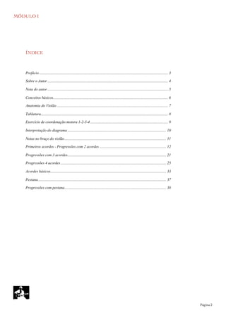 MÓDULO I
	

 Página 2
ÍNDICE
........................................................................................................................................Prefácio 3
...............................................................................................................................Sobre o Autor 4
...............................................................................................................................Nota do autor 5
Conceitos básicos......................................................................................................................... 6
.....................................................................................................................Anatomia do Violão 7
......................................................................................................................................Tablatura 8
..................................................................................Exercício de coordenação motora 1-2-3-4 9
........................................................................................................Interpretação do diagrama 10
...........................................................................................................Notas no braço do violão 11
......................................................................Primeiros acordes - Progressões com 2 acordes 12
........................................................................................................Progressões com 3 acordes 21
...............................................................................................................Progressões 4 acordes 25
..........................................................................................................................Acordes básicos 33
.......................................................................................................................................Pestana 37
...........................................................................................................Progressões com pestana 38
 