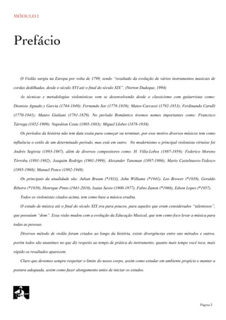 MÓDULO I
	

 Página 3
O Violão surgiu na Europa por volta de 1799, sendo “resultado da evolução de vários instrumentos musicais de
cordas dedilhadas, desde o século XVI até o final do século XIX”. (Norton Dudeque, 1994)
As técnicas e metodologias violonísticas vem se desenvolvendo desde o classicismo com guitarristas como:
Dionisio Aguado y Garcia (1784-1849); Fernando Sor (1778-1839); Mateo Carcassi (1792-1853); Ferdinando Carulli
(1770-1841); Mauro Giuliani (1781-1829). No período Romântico tivemos nomes importantes como: Francisco
Tárrega (1852-1909); Napoléon Coste (1805-1883); Miguel LIobet (1878-1938).
Os períodos da história não tem data exata para começar ou terminar, por esse motivo diversos músicos tem como
influência o estilo de um determinado período, mas está em outro. No modernismo o principal violonista virtuóse foi
Andrés Segóvia (1893-1987), além de diversos compositores como: H. Villa-Lobos (1887-1959); Federico Moreno
Tórroba (1891-1982); Joaquim Rodrigo (1901-1999); Alexander Tansman (1897-1986); Mario Castelnuovo-Tedesco
(1895-1968); Manuel Ponce (1882-1948).
Os principais da atualidade são: Julian Bream (*1933), John Williams (*1941), Leo Brower (*1939), Geraldo
Ribeiro (*1939), Henrique Pinto (1941-2010), Isaias Savio (1900-1977), Fabio Zanon (*1966), Edson Lopes (*1957).
Todos os violonistas citados acima, tem como base a música erudita.
O estudo de música até o final do século XIX era para poucos, para aqueles que eram considerados “talentosos”,
que possuíam “dom”. Essa visão mudou com a evolução da Educação Musical, que tem como foco levar a música para
todas as pessoas.
Diversos método de violão foram criados ao longo da história, existe divergências entre uns métodos e outros,
porém todos são unanimes no que diz respeito ao tempo de prática do instrumento, quanto mais tempo você toca, mais
rápido os resultados aparecem.
Claro que devemos sempre respeitar o limite do nosso corpo, assim como estudar em ambiente propício e manter a
postura adequada, assim como fazer alongamento antes de iniciar os estudos.
Prefácio
 