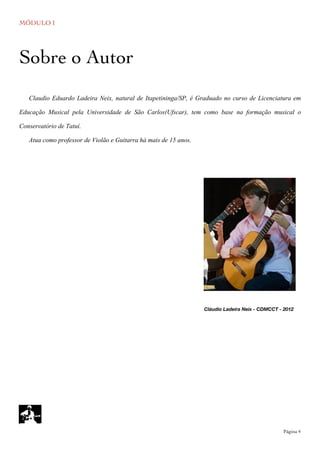 MÓDULO I
	

 Página 4
Cláudio Ladeira Neix - CDMCCT - 2012
Claudio Eduardo Ladeira Neix, natural de Itapetininga/SP, é Graduado no curso de Licenciatura em
Educação Musical pela Universidade de São Carlos(Ufscar), tem como base na formação musical o
Conservatório de Tatuí.
Atua como professor de Violão e Guitarra há mais de 15 anos.
Sobre o Autor
 