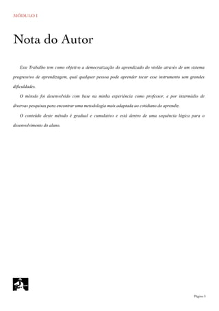 MÓDULO I
	

 Página 5
Este Trabalho tem como objetivo a democratização do aprendizado do violão através de um sistema
progressivo de aprendizagem, qual qualquer pessoa pode aprender tocar esse instrumento sem grandes
dificuldades.
O método foi desenvolvido com base na minha experiência como professor, e por intermédio de
diversas pesquisas para encontrar uma metodologia mais adaptada ao cotidiano do aprendiz.
O conteúdo deste método é gradual e cumulativo e está dentro de uma sequência lógica para o
desenvolvimento do aluno.
Nota do Autor
 