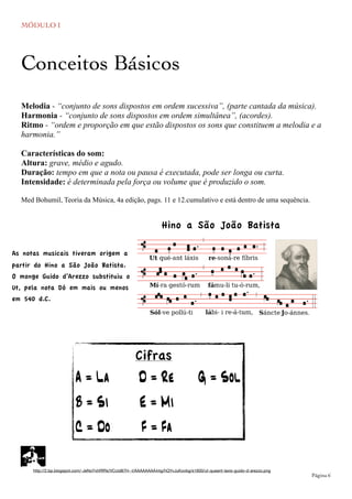 MÓDULO I
	

 Página 6
Melodia - “conjunto de sons dispostos em ordem sucessiva”, (parte cantada da música).
Harmonia - “conjunto de sons dispostos em ordem simultânea”, (acordes).
Ritmo - “ordem e proporção em que estão dispostos os sons que constituem a melodia e a
harmonia.”
Características do som:
Altura: grave, médio e agudo.
Duração: tempo em que a nota ou pausa é executada, pode ser longa ou curta.
Intensidade: é determinada pela força ou volume que é produzido o som.
Med Bohumil, Teoria da Música, 4a edição, pags. 11 e 12.cumulativo e está dentro de uma sequência.
Conceitos Básicos
http://2.bp.blogspot.com/-JeNoYxhRfRs/VCcId87H--I/AAAAAAAA44g/hQYvJuKovbg/s1600/ut-queant-laxis-guido-d-arezzo.png
Cifras
A = La D = Re G = Sol
B = Si E = Mi
C = Do F = Fa
As notas musicais tiveram origem a
partir do Hino a São João Batista.
O monge Guido d’Arezzo substituiu o
Ut, pela nota Dó em mais ou menos
em 540 d.C.
Hino a São João Batista
 