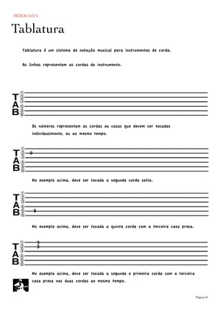 MÓDULO I
	

 Página 8
==========c
sqr
nop
==========
Tablatura
Tablatura é um sistema de notação musical para instrumentos de corda.
As linhas representam as cordas do instrumento.
==========c
sqr
nop
==========
Os números representam as cordas ou casas que devem ser tocadas
individualmente, ou ao mesmo tempo.
0
No exemplo acima, deve ser tocada a segunda corda solta.
==========c
sqr
nop
==========3
No exemplo acima, deve ser tocada a quinta corda com a terceira casa presa.
==========c
sqr
nop
==========
3
3
No exemplo acima, deve ser tocada a segunda e primeira corda com a terceira
casa presa nas duas cordas ao mesmo tempo.
 