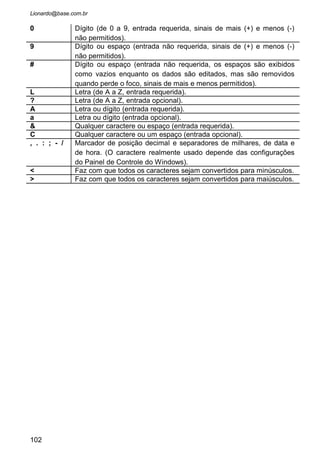 • Nomeie o maskedit para
“mskCGC” e coloque altere a
propriedade Mask para
“##.###.###/###-##”.
• Rode o programa e veja o resultado.
• Vamos ver agora como algumas propriedades recebem o
conteúdo digitado. Abra a janela de codificação e digite:
• Cada propriedade recebe o conteúdo de uma maneira.
Quando precisar armazenar ou apresentar esse conteúdo é só
escolher a forma que necessitar.
102
 