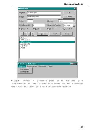 Selecionando Itens
• Execute o programa e veja que clicando nas opções com o
mouse ou apertando as teclas de atalho correspondentes o
MsgBox é acionado.
• Vamos agora voltar ao Editor de Menu e na opção
“Cadastro” inclua no final o item “Sair”. Vamos colocar um
item “Separador” para esteticamente ficar mais
apresentável. Este item é colocando inserindo o caractere
“-“ no caption.
119
 