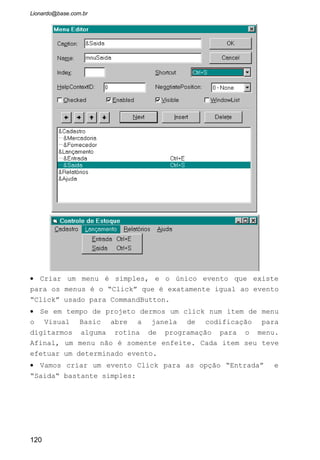 • Crie um evento para o item “Sair”:
• O Comando “END” encerra a aplicação.
6.1.2 Menus Instantâneos
O Windows 95 usa com muita freqüência este tipo de menu. São
menus que se abrem sempre que um apertamos o botão direito do mouse
sobre algum objeto. Para esses menus surgirem na tela usamos o comando
PopupMenu no evento MouseUp de qualquer objeto. Veja como usar essas
rotinas.
PopupMenu : Neste comando especificamos o nome dado ao Menu
que contém submenus e que irá aparecer ao acionarmos este comando.
Exemplo: PopUpMenu mnuLançamento
Irá aparecer os subitens do menu Lançamento, ou seja, Entrada e
Saida.
MouseUp (Button as Integer, Shift As Integer, X as Single, Y as
Single): Sempre que o usuário aperta um botão do mouse este evento é
chamado. Usamos os argumentos que o evento oferece para sabermos qual
dos botões foram apertados, se foi em conjunto com alguma tecla e qual
coordenada estava o ponteiro do mouse no momento que o evento foi
chamado.
Button : retorna um número inteiro que informa qual dos botões
foram apertados:
1 Botão esquerdo pressionado. vbLeftButton
2 Botão direito pressionado. vbRightButton
4 Botão do centro pressionado. vbMiddleButton
120
 