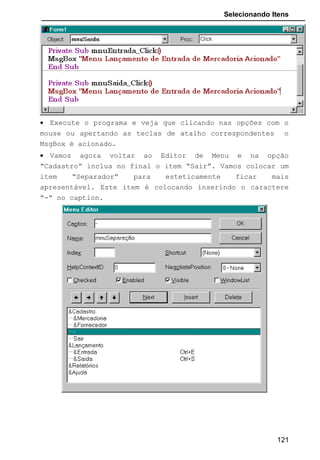 Selecionando Itens
Shift : retorna um número inteiro que informa qual tecla estava
pressionada no momento em que algum botão do mouse também foi
pressionado.
1 SHIFT pressionado. vbShiftMask
2 CTRL pressionado. vbCtrlMask
4 ALT pressionado vbAltMask
X : Coordenada para linha
Y : Coordenada para Coluna
• Na aplicação anterior coloque no formulário um
CommandButton e crie um evento MouseUp para ele com a
seguinte codificação:
• Como não especificamos as coordenadas, como padrão o
Visual Basic estabelece a posição atual do mouse.
• Note que pedimos para o menu “mnuCadastro” ser carregado
sempre que apertamos o botão direito do mouse sobre o
objeto “Command1”. Se chamarmos este evento sobre o
formulário ou qualquer outro objeto nada acontecerá.
121
 