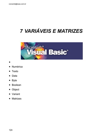 7.1 AS CARACTERÍSTICAS DE UMA VARIÁVEL
As variáveis possuem uma importância fundamental dentro de
qualquer linguagem de programação. Elas armazenam os dados que vão para
a memória do computador, e sempre que referenciamos a elas, esses dados
retornam da memória. E quando estão na memória podem fazer cálculos e
executar determinadas funções.
Para uma variável receber um conteúdo qualquer é necessário anexar
esse conteúdo ao nome que daremos para a variável. Exemplo:
Aluno = “João Batista da Silva”
Note que usamos o sinal de igual para que o nome do aluno fosse
inserido na variável Aluno, que estará agora na memória do computador, e
sempre que nos referenciarmos a Aluno será como se tivéssemos
referenciado ao “João Batista da Silva”.
Para darmos nomes a uma variável é necessário seguir algumas
regras básicas:
1. Sempre iniciar com letras (A até Z). Não use números ou símbolos para
iniciar o nome de uma variável.
2. Pode-se usar até 255 caracteres para compor o nome da variável, então
batize-as com nomes bastante claros, para que, apenas lendo seu nome,
saibamos do que se trata e para que serve. Exemplo:
“NomeDependenteFuncionário”. Parece grande demais, mas só de lê-lo já
saberemos que se trata de uma variável que irá armazenar o nome do
dependente de um funcionário.
3. Na composição do nome não podemos usar espaço em branco, sinal de
hífen, símbolos como @#*&^$% ou sinais de pontuação. Pode-se usar
somente Letras do alfabeto, números e o sublinhado.
4. Cuidado para não usar nomes reservados pela linguagem. Exemplo: If,
Caption, Name, Sub, End, etc.
7.1.1 O Comando Dim
Sintaxe: Dim NomeDaVariável As TipoDeVariável
NomeDaVariável: Representa um nome válido como descrito acima
que usamos sempre que precisarmos nos referenciar ao seu conteúdo.
As TipoDeVariável: Cada variável tem um tipo predefinido, e na
criação dela, usando o comando DIM, aconselha-se a já definir para o
programa que tipo de dados essa variável irá guardar. Exemplo: Números,
Dados, Textos, etc.
 