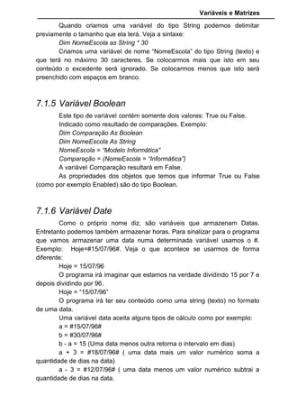 Variáveis e Matrizes
Command2.Caption = NomeTeste
End Sub
Repare, a variável NomeTeste foi criada dentro da rotina Private Sub
Command1 e na outra rotina Private Sub Command2 fazemos referencia a
ela. Como ela foi criada dentro da Private Sub Command1 ela tem validade
somente lá. Este exemplo nosso retornará um erro, pois NomeTeste não
existe para Private Sub Command2.
Entretanto, se queremos que uma variável tenha uma abrangência em
todas as rotinas criadas dentro do formulário, então na janela de código do
formulário na parte superior mude o Object para “General” e o Proc para
“declarations). As variáveis que forem criadas ali valerá para todas as rotinas
criadas para o formulário e seus objetos anexados a ele.
Exemplo:
Option Explicit
Dim teste As String
Private Sub Command1_Click()
teste = "Testando a Variavel"
Print teste
End Sub
Veja que a variável teste foi criada fora da rotina Private Sub, mas
possui abrangência dentro dela.
Se criarmos um outro formulário e pedirmos para imprimir a variável
teste irá ocasionar um erro, pois a validade desta variável é somente dentro
do formulário em que ela foi criada.
Caso precisamos de uma variável de caráter publico, que tenha
validade Global, em todos os formulários e rotinas de nossa aplicação, será
necessário inserir um módulo (Menu Insert opção Module) e dentro dele criar a
variável com o comando PUBLIC no lugar de DIM. Veja exemplo:
Public Teste as String
 