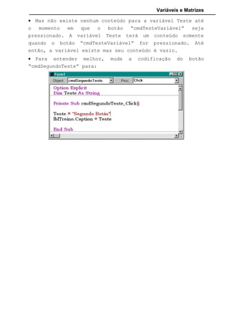 Variáveis e Matrizes
7.3.1 Matrizes Unidimensional
Quando vamos criar uma matriz colocamos logo no início a
quantidade de elementos que ela poderá conter. Essa quantidade colocamos
entre parênteses e assim é criado na memória do computador espaços
reservados a todos os elementos que iremos usar.
Veja o exemplo abaixo, onde temos uma matriz de números inteiros contendo
10 elementos:
Dim Contador(10) as Integer
O primeiro elemento será referenciado com o índice 0, ou seja,
Contador(0); o segundo elemento como Contador(1), e assim por diante. O
índice do último elemento será sempre um a menos que a quantidade
especificada entre os parênteses na declaração. Isto acontece porque como
padrão o Visual Basic inicia sua contagem para índices em 0. No exemplo, o
índice varia de 0 a 9. Mas isto não quer dizer que não podemos mudar esse
padrão. Para isto usamos o comando Option Base, adicionado à seção
Declarations. Option Base 0 faz com que o índice das matrizes inicie em 0,
por outro lado, como Option Base 1, o valor inicial para para 1.
Se quiser personalizar as matrizes para algumas começarem a partir
de um determinado numero de outras a partir de outro, podemos especificar
na criação o menor e o maior índice que a matriz terá:
Dim Contador (1 to 10) as Integer
Dim NomeCliente( 5 to 10) as String
O primeiro exemplo terá um índice de 1 a 10 e no outro um índice de
5 a 10. Qualquer número informado fora desse intervalo retornará um erro.
7.3.2 Matrizes Multidimensional
Imagine matriz multidimensional como sendo uma matriz dentro de
outra. Por Exemplo:
Option Base 1
 