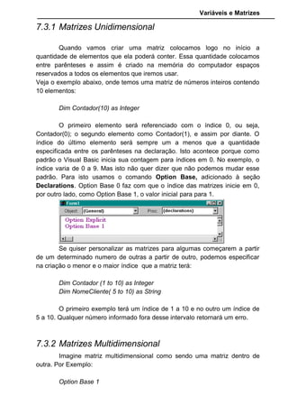 Variáveis e Matrizes
Perceba que esses tipos de matriz são multidimensional porque criam
subdivisões dentro de cada elemento. Poderíamos ter matrizes do tipo:
Dim Contador(3,5,8) as Integer
Esse monstro que criamos significa essa matriz possui 3 elementos.
Cada Elemento se subdivide em outros 5 elementos. Cada elemento desses
cinco elementos se subdividem em outros 8 elementos, formando no total 120
elementos (3X5X8). Confesso que a primeira impressão é horrível. Mas a
possibilidade existe e o bicho não é tão feio. Podemos usar matrizes
multidimensional como uma planilha eletrônica de cálculo.
7.3.3 Matrizes Dinâmicas
As vezes necessitamos de criar uma matriz mas não sabemos de
antemão quantos elementos ela terá, assim, não poderíamos especificar no
comando Dim o valor máximo do índice.
Para isto, o Visual Basic criou as Matrizes Dinâmicas. Elas não
possuem tamanho fixo. Podemos variar seu tamanho de acordo com nossa
necessidade na execução do programa. A criação de uma matriz assim usa a
seguinte sintaxe:
Dim NomeCliente() as String
Veja que entre parênteses deixamos vazio para durante o programa
preenchermos.
Usamos o comando ReDim para fazer esse Redimensionamento da
matriz. Exemplo: Se precisarmos incluir mais 1 elemento na matriz
NomeCliente usariamos o comando:
ReDim NomeCliente(1)
NomeCliente(1) = “João Figueiredo”
Se depois precisarmos colocar mais 2 elementos usariamos:
ReDim NomeCliente(3)
NomeCliente(1) = “João Figueiredo”
NomeCliente(2) = “José Sarney”
NomeCliente(3) = “Fernando Collor”
Neste exemplo quando redimensionamos pela segunda vez tivemos
que colocar um conteúdo novamente para o NomeCliente(1) pois o comando
ReDim sempre apaga os dados armazenados anteriormente.
 