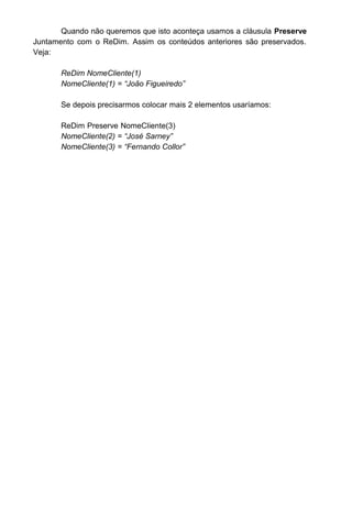 Por exemplo, vamos colocar dois Labels no formulário e mudar sua
propriedade Name para “lblTestaMatriz”. No primeiro o Visual Basic aceitará o
nome sem problemas, no segundo Label quando tentarmos colocar o mesmo
nome já usado anteriormente por outro Label, o Visual Basic avisará que o
nome já existe e pergunta se não queremos usar uma matriz:
Se optarmos pelo sim ele criará uma matriz e renomeará o objeto para
lblTestaMatriz(0) e lblTestaMatriz(1). A propriedade index de cada um
possuirá os números 0 e 1 respectivamente.
Usando uma matriz o nosso objeto agora terá que ser referenciada
com o seu índice para podermos saber qual objeto estamos querendo usar:
Se formos fazer alguma codificação para este objeto, teríamos que
sempre colocar o índice correspondente ao objeto que estamos trabalhando.
 