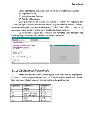Operadores
Eqv: Abreviatura de Equivalente. Faz uma equivalência lógica entre
duas expressões.
10 > 8 Eqv 8 > 6
Retorna verdadeiro, pois ambas comparações são iguais.
8 > 10 Eqv 8 > 6
Retorna falso, pois as comparações retornam valores diferentes.
Imp: Abreviatura de Implicação (uma coisa implica em outra). O
resultado será False somente se a primeira comparação for True e a segunda
for False. Nos outros casos o resultado será sempre True. Este operador é o
único onde a ordem dos operandos fazem diferença.
10 > 8 Imp 6 > 8
Retorna Falso, pois a primeira comparação é Verdadeira e a segunda
é falsa.
10 > 8 Imp 8 > 6
Retorna Verdadeiro.
8 > 10 Imp 6 > 8
Retorna Verdadeiro.
8.1.4 Operador de String
O mais simples de todos. É o símbolo “&” que serve para juntar duas
expressões ou variáveis texto. Exemplo:
“Lionardo “ & “Fonseca Paiva”
Resulta em “Lionardo Fonseca Paiva”. O operador “+” também pode
ser usado, mas não é aconselhado, uma vez que o “&” possui uma
abrangência maior, convertendo expressões de outros formatos para o string
para forçar a concatenação.
• Crie um formulário conforme modelo abaixo.
 