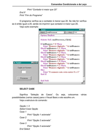 Comandos Condicionais e de Laço
• Vamos codificar o botão para quando digitarmos uma data
o programa verificar se é igual a data de hoje ou não.
Para obtermos da data de hoje do sistema temos que usar a
função Date.
• O programa analizara a data digitada, e mostrará no
vídeo como é a data em comparação com a data de hoje.
9.2 COMANDOS DE LAÇO
Estes comandos criam círculos viciosos, ou seja, criam um estrutura
condicional que se repetem até a que condição seja satisfeita.
 