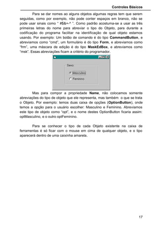 Controles Básicos
Para se inserir um Objeto da caixa de ferramentas para o formulário
existem dois procedimentos: Escolha o objeto que se quer usar, e de dois
clicks com o mouse em cima dele, e logo o objeto irá aparecer no centro do
formulário. Esse método não é muito aconselhado pois o Controle escolhido
não vai para onde você precisa dele, e sim sempre para o centro do
formulário, obrigando-o a ir com o mouse até o objeto e arrastá-lo para onde
realmente necessitamos dele.
O modo mais aconselhado para inserção de objetos no formulário, é
dando um click com o mouse no objeto, e depois leve o ponteiro do mouse
para o formulário (dentro do formulário o ponteiro do mouse irá se transformar
numa cruz), e então clicando no botão esquerdo do mouse faça um quadrado.
O objeto irá aparecer dentro de seu quadrado. Isto é útil pois podemos inserir
o objeto exatamente onde precisamos.
+
+
17
Botão Fechar
Botão Maximizar
Botão Minimizar
Área de titulo.
Caption do
formulário.
Menu de Controle.
Área onde serão inseridos os objetos para
criação de nosso formulário. Chamamos de
Control Box a união
dos botões minimizar,
maximizar, fechar e o
menu de controle
Criando o objeto, com
botão do mouse
apertado.
Soltando o botão do
mouse, o objeto é criado
na posição e dimensão
escolhida.
• escolha o
objeto do
tipo
CommandButt
om e
coloque-o
dentro do
formulário.
 