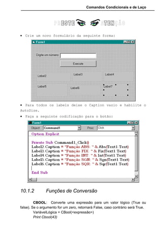 Comandos Condicionais e de Laço
Valor Impresso: 45
Print CInt(45.60)
Valor Impresso: 46
CLNG: Converte uma expressão numérica em um número inteiro
longo.
VariávelNumérica = CLng(<expressão>)
VariávelNumérica = CLng(<expressão numérica>)
Print Clng(45.40)
Valor Impresso: 45
Print Clng(45.60)
Valor Impresso: 46
A diferença entre a função CINT e CLNG é a abrangência da própria
variável.
CSNG: Converte uma expressão numérica em um número de ponto
flutuante de precisão simples.
VariávelNumérica = CSng(<expressão >)
CSTR: Converte uma expressão numérica, data ou outra em uma
string (texto).
VariávelString = CStr(<expressão>)
Print Cstr(452)
Valor Impresso: 452
CVAR: Converte uma expressão de qualquer tipo para o tipo variante.
VariávelVariant = Cvar(<expressão>)
STR: Converte um valor numérico para o tipo String (texto). Valido
somente para argumentos numéricos.
VariávelString = Str(<expressãoNumérica>)
Print Str(452)
Valor Impresso: 452
STRCONV: Retorna uma string convertida de acordo com o tipo de
conversão especificado.
VariávelString = Strconv(<ExpressãoString>, <TipoDeConversão>)
Tipos de conversão que podemos usar:
vbUpperCase Converte toda a expressão em letras maiúsculas.
vbLowerCase Converte toda a expressão em letras minúsculas.
vbProperCase Converte somente a primeira letra em maiúscula e o
restante em minúsculo.
 