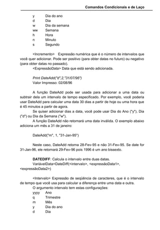 Comandos Condicionais e de Laço
y Dia do ano
d Dia
w Dia da semana
ww Semana
h Hora
n Minuto
s Segundo
Dim Data As Date
Data = #8/2/96#
Print DatePart("m", data)
Valor Impresso: 8
DATESERIAL: Retorna uma data para um dia, mês e ano
especificados, ou seja, informe cada item separado que a função monta a
data.
VariavelData = DateSerial(<ano>, <mês>, <dia>)
Print DateSerial("96","08","02")
Valor Impresso: 02/08/96
DATEVALUE: Retorna a data especificada numa string, ou seja,
converte uma variável String para o tipo Data.
VariávelData = DateValue(<VariávelStringDeData>)
Print DateValue("02/08/96")
Valor Impresso: 02/08/96
DAY: Retorna o dia do mês referente a uma data.
VariávelNumérica = Day(<expressãoData>)
Print Day("02/08/96")
Valor Impresso: 2
HOUR: Retorna a hora de uma expressão de data e hora.
VariávelNumérica = Hour(<ExpressãoHora>)
Print Hour("12:34:12")
Valor Impresso: 12
Print Hour(now)
Valor Impresso: 15
MINUTE: Retorna o minuto de uma expressão de data e hora.
VariávelNumérica = Minute(<ExpressãoHora>)
MONTH: Retorna o mês de uma data.
 